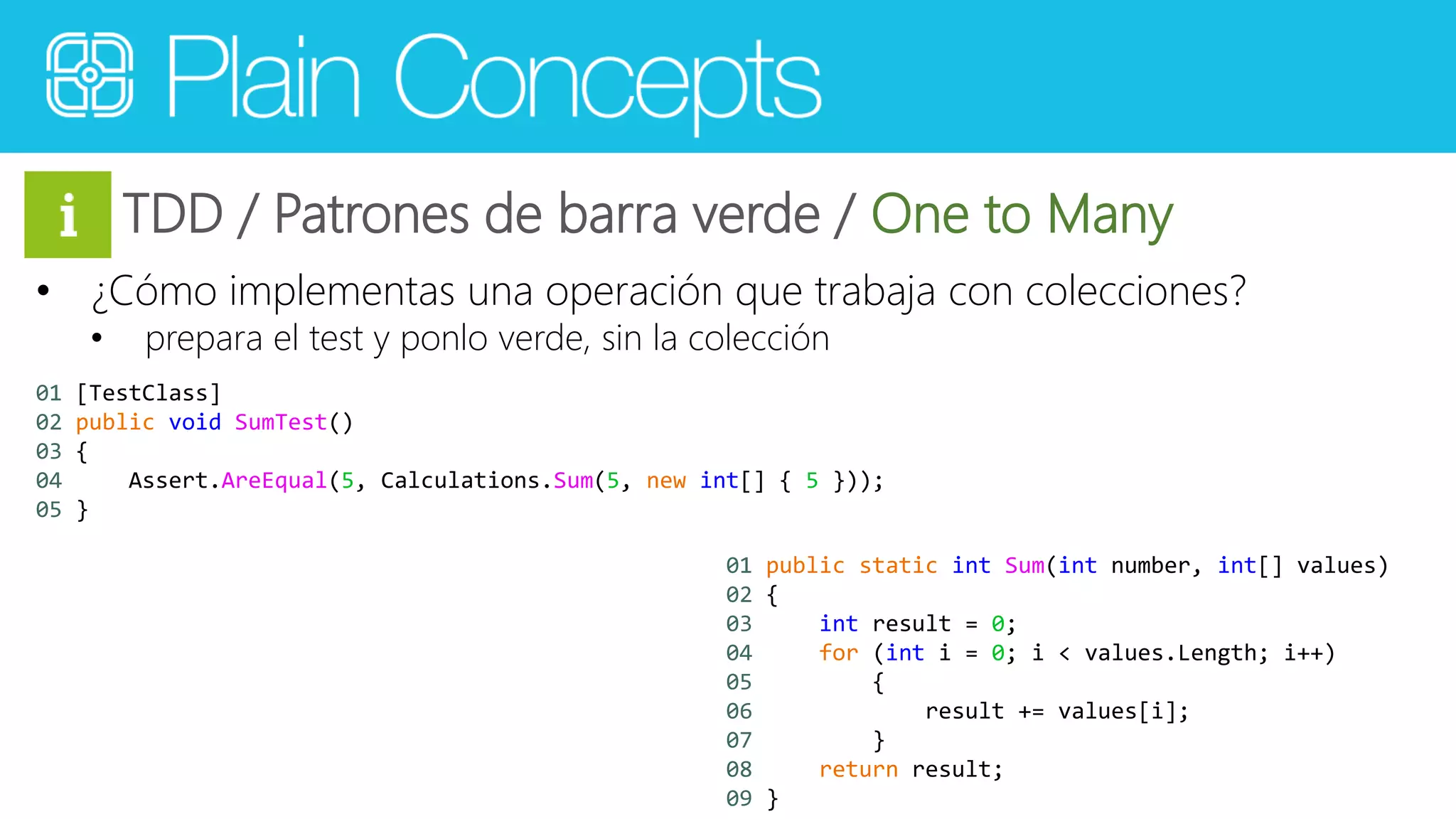 TDD / Patrones de barra verde / One to Many 
• ¿Cómo implementas una operación que trabaja con colecciones? 
• prepara el test y ponlo verde, sin la colección 
01 [TestClass] 
02 public void SumTest() 
03 { 
04 Assert.AreEqual(5, Calculations.Sum(5, new int[] { 5 })); 
05 } 
01 public static int Sum(int number, int[] values) 
02 { 
03 int result = 0; 
04 for (int i = 0; i < values.Length; i++) 
05 { 
06 result += values[i]; 
07 } 
08 return result; 
09 } 
 