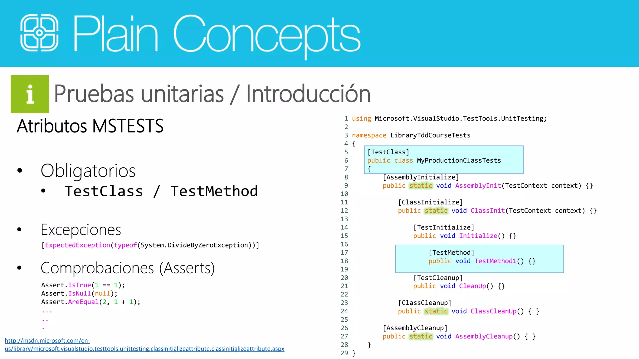 Pruebas unitarias / Introducción 
Atributos MSTESTS 
• Obligatorios 
• TestClass / TestMethod 
• Excepciones 
[ExpectedException(typeof(System.DivideByZeroException))] 
• Comprobaciones (Asserts) 
1 using Microsoft.VisualStudio.TestTools.UnitTesting; 
2 
3 namespace LibraryTddCourseTests 
4 { 
5 [TestClass] 
6 public class MyProductionClassTests 
7 { 
8 [AssemblyInitialize] 
9 public static void AssemblyInit(TestContext context) {} 
10 
11 [ClassInitialize] 
12 public static void ClassInit(TestContext context) {} 
13 
14 [TestInitialize] 
15 public void Initialize() {} 
16 
17 [TestMethod] 
18 public void TestMethod1() {} 
19 
20 [TestCleanup] 
21 public void CleanUp() {} 
22 
23 [ClassCleanup] 
24 public static void ClassCleanUp() { } 
25 
26 [AssemblyCleanup] 
27 public static void AssemblyCleanup() { } 
28 } 
29 } 
Assert.IsTrue(1 == 1); 
Assert.IsNull(null); 
Assert.AreEqual(2, 1 + 1); 
... 
.. 
. 
http://msdn.microsoft.com/en-us/ 
library/microsoft.visualstudio.testtools.unittesting.classinitializeattribute.classinitializeattribute.aspx 
 