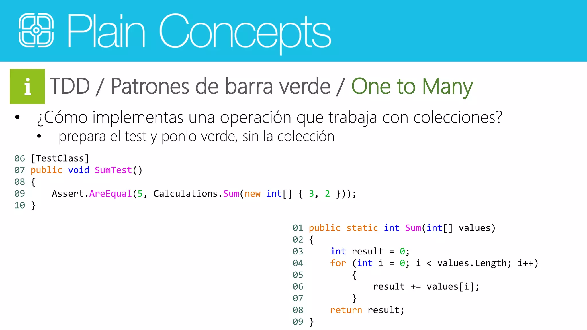 TDD / Patrones de barra verde / One to Many 
• ¿Cómo implementas una operación que trabaja con colecciones? 
• prepara el test y ponlo verde, sin la colección 
06 [TestClass] 
07 public void SumTest() 
08 { 
09 Assert.AreEqual(5, Calculations.Sum(new int[] { 3, 2 })); 
10 } 
01 public static int Sum(int[] values) 
02 { 
03 int result = 0; 
04 for (int i = 0; i < values.Length; i++) 
05 { 
06 result += values[i]; 
07 } 
08 return result; 
09 } 
 
