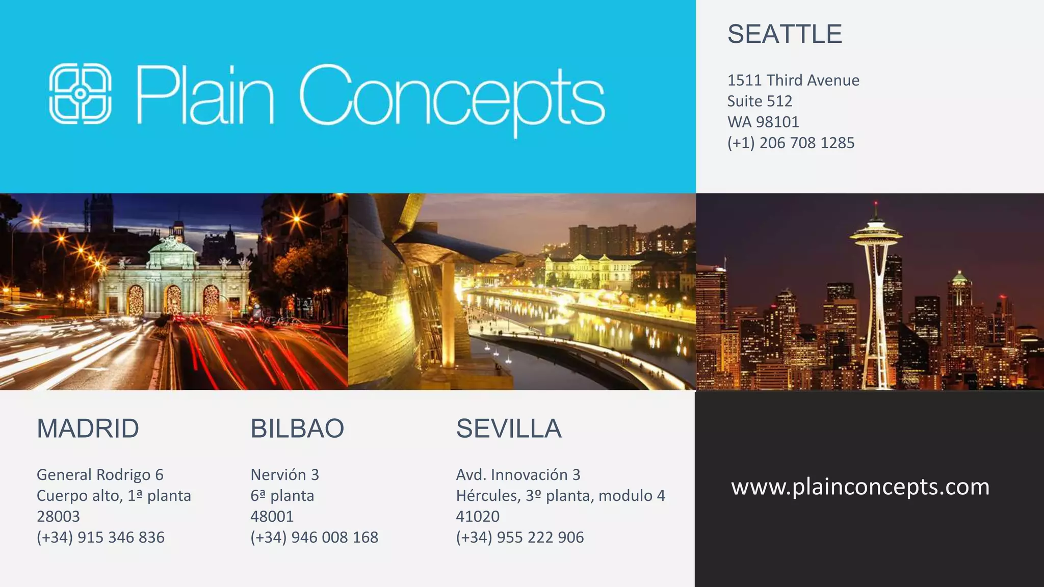 SEATTLE 
www.plainconcepts.com 
MADRID 
General Rodrigo 6 
Cuerpo alto, 1ª planta 
28003 
(+34) 915 346 836 
BILBAO 
Nervión 3 
6ª planta 
48001 
(+34) 946 008 168 
1511 Third Avenue 
Suite 512 
WA 98101 
(+1) 206 708 1285 
SEVILLA 
Avd. Innovación 3 
Hércules, 3º planta, modulo 4 
41020 
(+34) 955 222 906 
