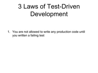 3 Laws of Test-Driven
Development
1. You are not allowed to write any production code until
you written a failing test
2. Write only enough of a test to show a failure
3. You are not allowed to write more production code than is
sufficient to make the test pass
 
