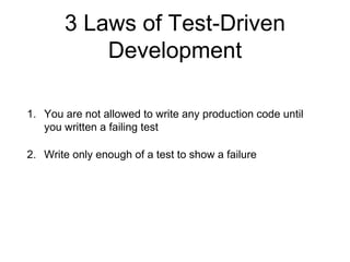 3 Laws of Test-Driven
Development
1. You are not allowed to write any production code until
you written a failing test
2. Write only enough of a test to show a failure
3. You are not allowed to write more production code than is
sufficient to make the test pass
 