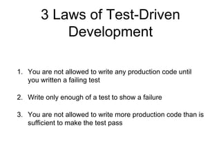 3 Laws of Test-Driven
Development
1. You are not allowed to write any production code until
you written a failing test
2. Write only enough of a test to show a failure
3. You are not allowed to write more production code than is
sufficient to make the test pass
 