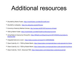 Additional resources
• ShuHaRi by Martin Fowler, https://martinfowler.com/bliki/ShuHaRi.html
• ShuHaRi on wikipedia, https://en.wikipedia.org/wiki/Shuhari
• Economy of tests by Mathias Verraes, http://verraes.net/2015/01/economy-of-tests/
• TDD by Martin Fowler, https://martinfowler.com/bliki/TestDrivenDevelopment.html
• Using Katas to Improve by Chong Kim, https://8thlight.com/blog/chong-kim/2013/09/26/using-katas-to-
improve.html
• Integrated tests are a scam - https://www.youtube.com/watch?v=VDfX44fZoMc
• Clean Code Ep. 6.1 - TDD by Robert Martin, https://cleancoders.com/episode/clean-code-episode-6-p1/show
• Clean Code Ep. 6.2 - TDD by Robert Martin, https://cleancoders.com/episode/clean-code-episode-6-p2/show
• Clean Code Ep. 19-24 - Advanced TDD, https://cleancoders.com/videos/clean-code/advanced-tdd
 