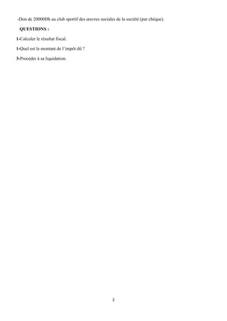 2
-Don de 20000Dh au club sportif des œuvres sociales de la société (par chèque).
QUESTIONS :
1-Calculer le résultat fiscal.
1-Quel est le montant de l’impôt dû ?
3-Procéder à sa liquidation.
 