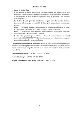 3
Solution BIT 2000
1. Calcul du résultat fiscal :
Il est possible de passer directement à la détermination du résultat fiscal sans
s’intéresser à des corrections comptables qui peuvent s’avérer nécessaires. Néanmoins,
il est préférable de faire de telles corrections avant de procéder à des écritures
extracomptables.
Sur la base de cette première introduction, on peut alors dire que les écritures
comptables effectuées par le comptable de l’entreprise en question a commis deux
erreurs :
- Erreur 1 : Calcul de la dotation d’amortissement du véhicule de tourisme sur sa valeur
HT, alors que la TVA payée sur ce genre d’engins n’est pas récupérable.
- Erreur 2 : Calcul de cette même dotation d’amortissement sur toute l’année 2014, alors
que le véhicule n’a été acquis que le 1 avril 2014 ;
- Il est à noter également que la valeur du véhicule de tourisme dépasse le plafond
autorisé, limité à 300.000 Dh TTC. La correction concernant cette omission sera prise
en considération dans les corrections fiscales.
La correction qui s’impose est la suivante : Calcul de la dotation d’amortissement sur la
base de la valeur d’origine du véhicule TTC et sur une durée de 9 mois seulement, dans la
mesure où l’exercice comptable coïncide avec l’année civile (clôture de l’exercice le
31/12/2014).
Dotation à comptabiliser : 280.000*1.2*0.2*9/12= 50.400
Montant à réintégrer : 56.000 – 50.400= 5.600
Résultat comptable après correction = 145.300 +5.600= 150.900
 