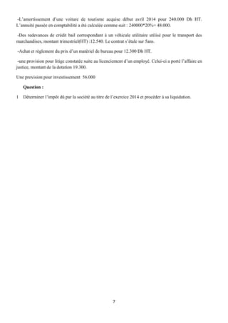 7
-L’amortissement d’une voiture de tourisme acquise début avril 2014 pour 240.000 Dh HT.
L’annuité passée en comptabilité a été calculée comme suit : 240000*20%= 48.000.
-Des redevances de crédit bail correspondant à un véhicule utilitaire utilisé pour le transport des
marchandises, montant trimestriel(HT) :12.540. Le contrat s’étale sur 5ans.
-Achat et règlement du prix d’un matériel de bureau pour 12.300 Dh HT.
-une provision pour litige constatée suite au licenciement d’un employé. Celui-ci a porté l’affaire en
justice, montant de la dotation 19.300.
Une provision pour investissement 56.000
Question :
1 Déterminer l’impôt dû par la société au titre de l’exercice 2014 et procéder à sa liquidation.
 