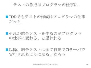 [Confidential] © 2013 Actcat, Inc.
テストの作成はプログラマの仕事に
TDDでもテストの作成はプログラマの仕事
だった
それが結合テストを作るのがプログラマ
の仕事に変わる、と思われる
以降、結合テストは全て自動でCIサーバで
実行されるようになる、だろう
11
 