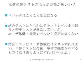 [Confidential] © 2013 Actcat, Inc.
なぜ単体テストのほうが寿命が短いか？
 ロジックはころころ変更になる
 結合テストはたしかにテキストレベルまで追
うと変更コストが非常に高い、が、
ユーザ体験・機能レベルなら変更は多くない
 結合テストはユーザ体験だけテストすればよ
い。単体テストは今後、単体で機能を有する
ものにだけ書くようにすればいいと思う
13
 
