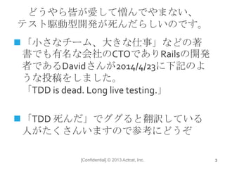 [Confidential] © 2013 Actcat, Inc.
どうやら皆が愛して憎んでやまない、
テスト駆動型開発が死んだらしいのです。
「小さなチーム、大きな仕事」などの著
書でも有名な会社のCTOでありRailsの開発
者であるDavidさんが2014/4/23に下記のよ
うな投稿をしました。
「TDD is dead. Long live testing.」
「TDD 死んだ」でググると翻訳している
人がたくさんいますので参考にどうぞ
3
 