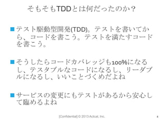 [Confidential] © 2013 Actcat, Inc.
そもそもTDDとは何だったのか？
 テスト駆動型開発(TDD)。テストを書いてか
ら、コードを書こう。テストを満たすコード
を書こう。
 そうしたらコードカバレッジも100%になる
し、テスタブルなコードになるし、リーダブ
ルになるし、いいことづくめだよね
 サービスの変更にもテストがあるから安心し
て臨めるよね
4
 