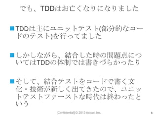 [Confidential] © 2013 Actcat, Inc.
でも、TDDはお亡くなりになりました
TDDは主にユニットテスト(部分的なコー
ドのテスト)を行ってました
しかしながら、結合した時の問題点につ
いてはTDDの体制では書きづらかったり
そして、結合テストをコードで書く文
化・技術が新しく出てきたので、ユニッ
トテストファーストな時代は終わったと
いう
6
 