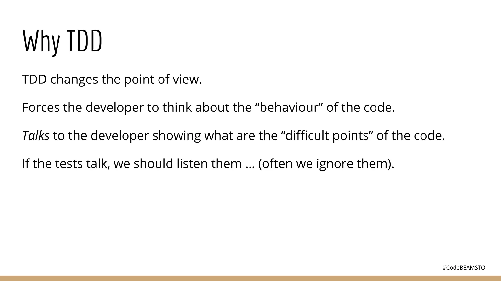 #CodeBEAMSTO
Why TDD
TDD changes the point of view.
Forces the developer to think about the “behaviour” of the code.
Talks to the developer showing what are the “diﬃcult points” of the code.
If the tests talk, we should listen them … (often we ignore them).
 