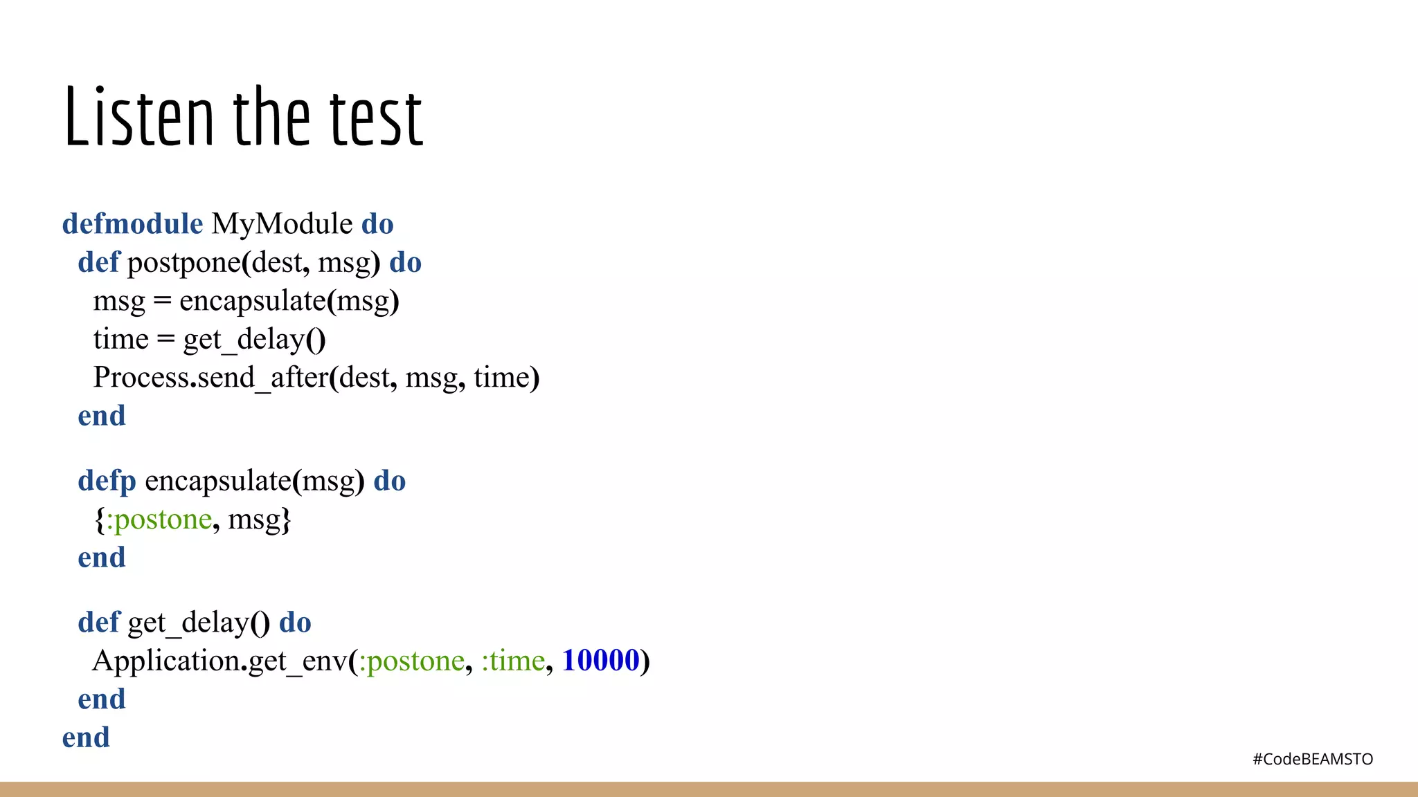 #CodeBEAMSTO
Listen the test
defmodule MyModule do
def postpone(dest, msg) do
msg = encapsulate(msg)
time = get_delay()
Process.send_after(dest, msg, time)
end
defp encapsulate(msg) do
{:postone, msg}
end
def get_delay() do
Application.get_env(:postone, :time, 10000)
end
end
 