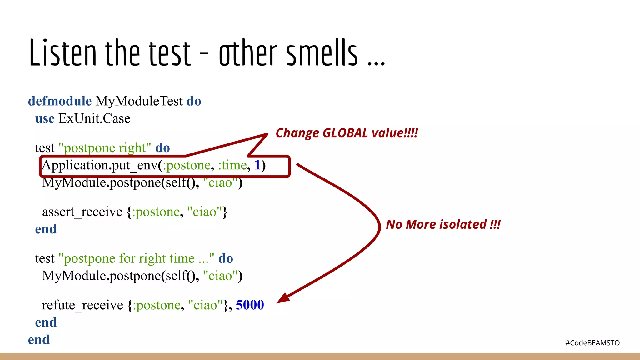 #CodeBEAMSTO
Listen the test - other smells ...
defmodule MyModuleTest do
use ExUnit.Case
test "postpone right" do
Application.put_env(:postone, :time, 1)
MyModule.postpone(self(), "ciao")
assert_receive {:postone, "ciao"}
end
test "postpone for right time ..." do
MyModule.postpone(self(), "ciao")
refute_receive {:postone, "ciao"}, 5000
end
end
Change GLOBAL value!!!!
No More isolated !!!
 