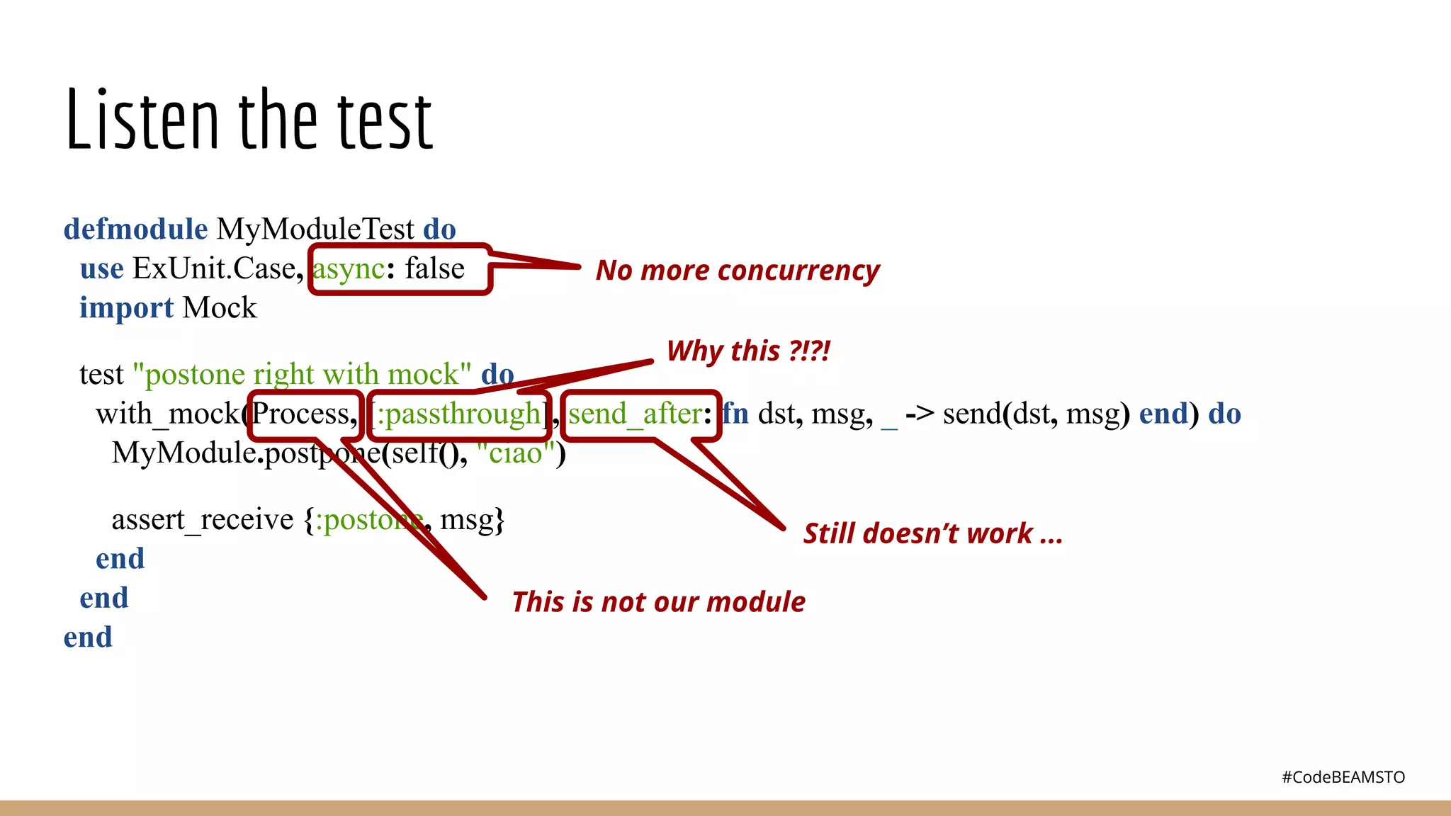 #CodeBEAMSTO
Listen the test
defmodule MyModuleTest do
use ExUnit.Case, async: false
import Mock
test "postone right with mock" do
with_mock(Process, [:passthrough], send_after: fn dst, msg, _ -> send(dst, msg) end) do
MyModule.postpone(self(), "ciao")
assert_receive {:postone, msg}
end
end
end
No more concurrency
Why this ?!?!
Still doesn’t work ...
This is not our module
 