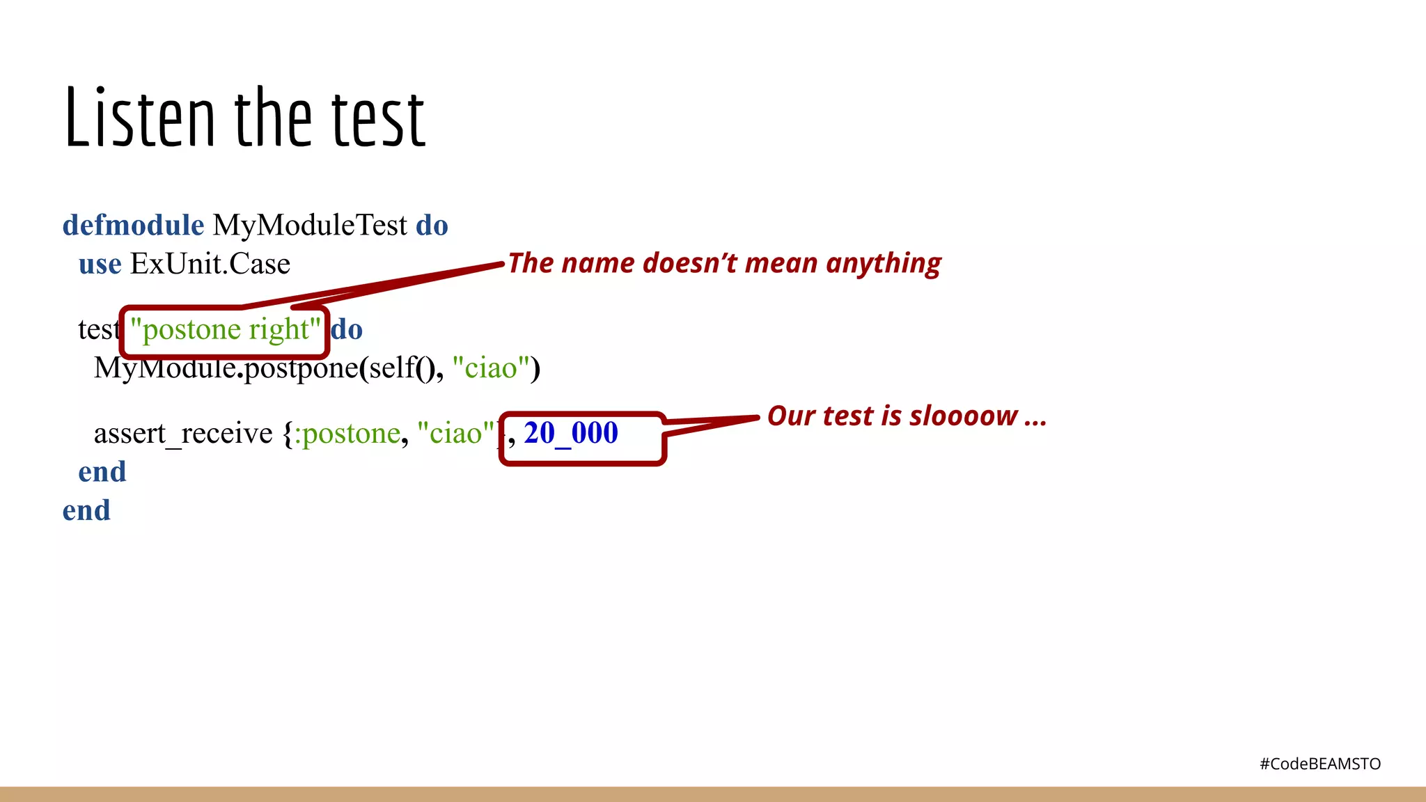 #CodeBEAMSTO
Listen the test
defmodule MyModuleTest do
use ExUnit.Case
test "postone right" do
MyModule.postpone(self(), "ciao")
assert_receive {:postone, "ciao"}, 20_000
end
end
The name doesn’t mean anything
Our test is sloooow ...
 