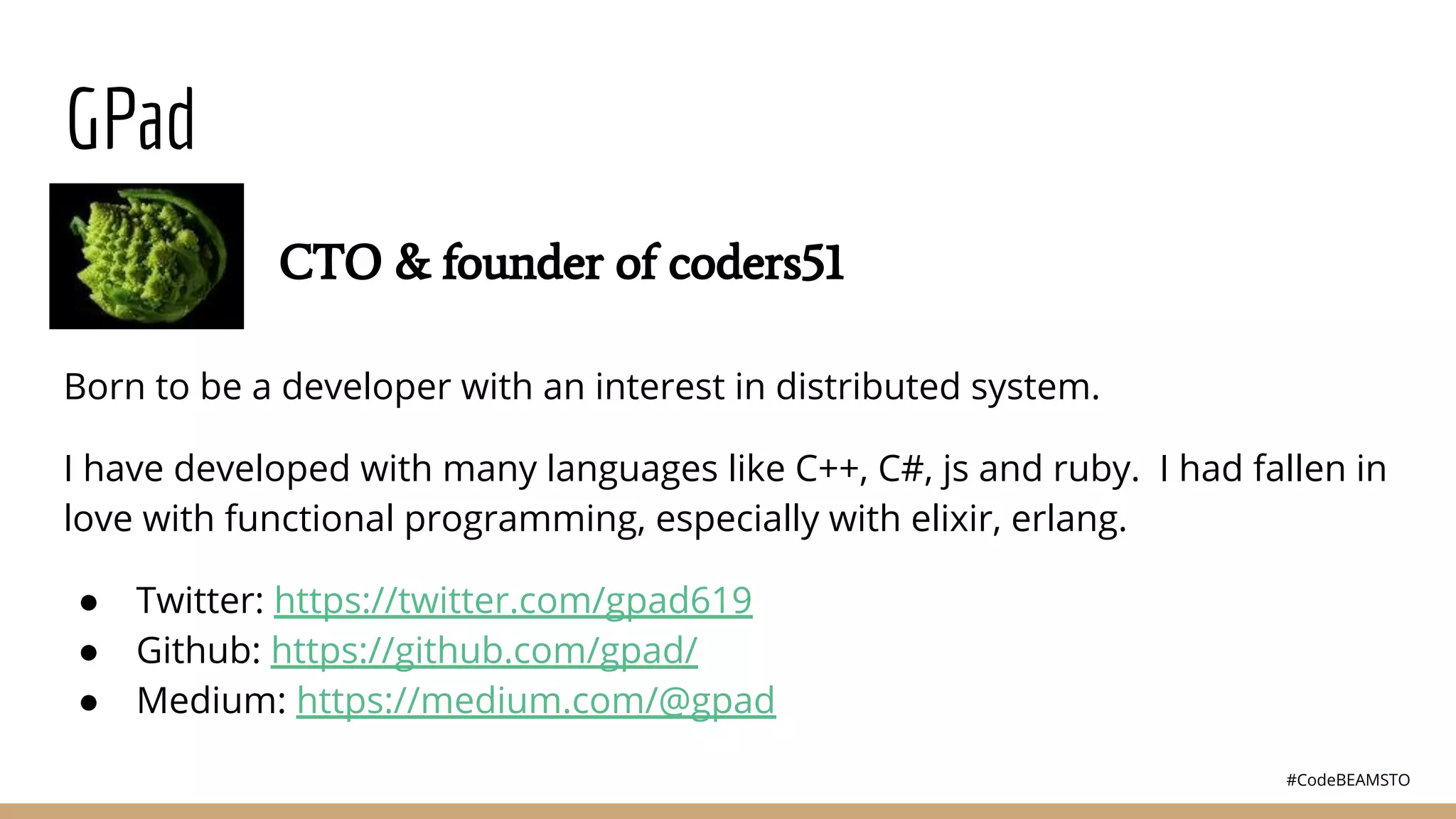 #CodeBEAMSTO
GPad
Born to be a developer with an interest in distributed system.
I have developed with many languages like C++, C#, js and ruby. I had fallen in
love with functional programming, especially with elixir, erlang.
● Twitter: https://twitter.com/gpad619
● Github: https://github.com/gpad/
● Medium: https://medium.com/@gpad
CTO & founder of coders51
 