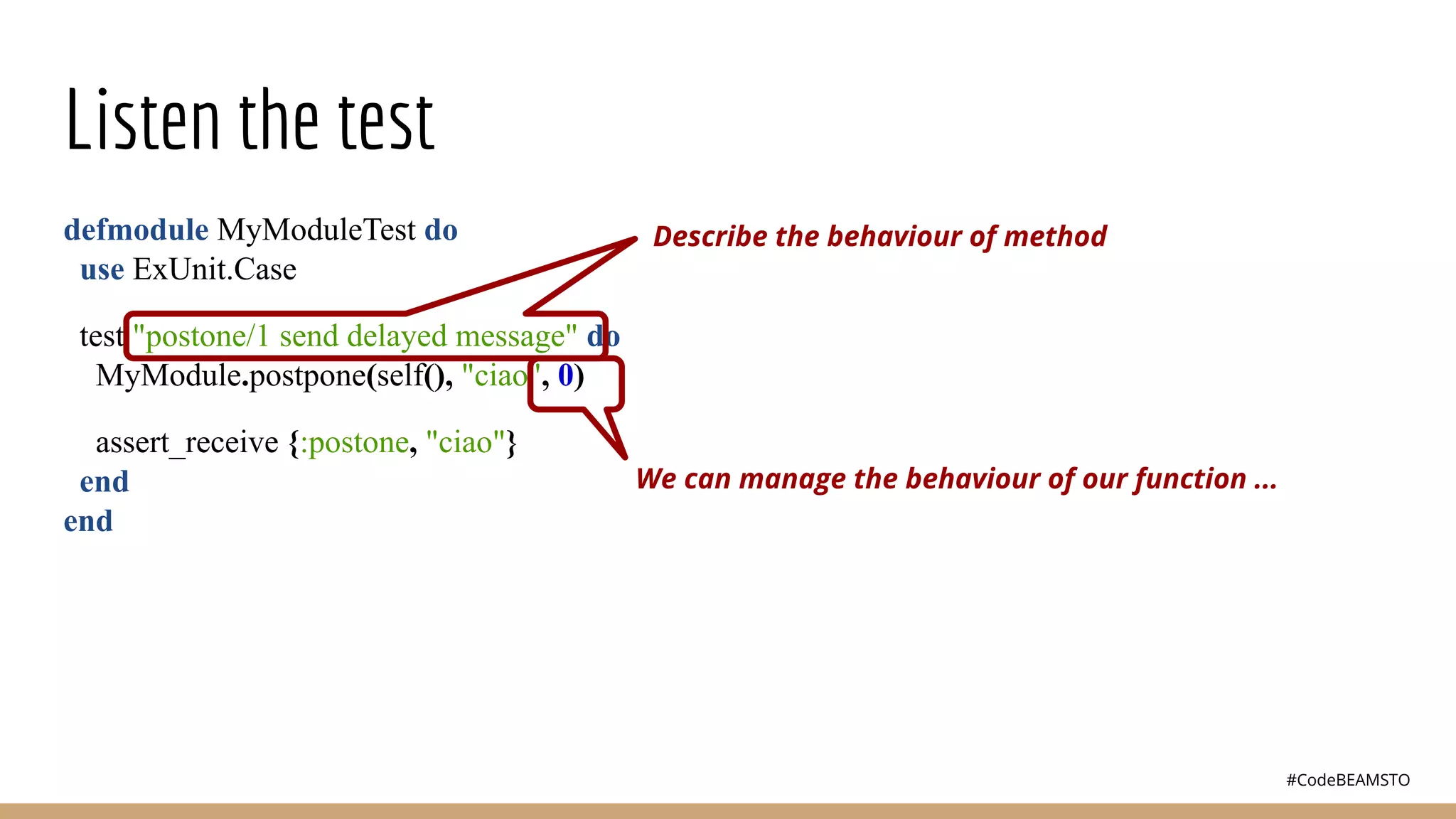 #CodeBEAMSTO
Listen the test
defmodule MyModuleTest do
use ExUnit.Case
test "postone/1 send delayed message" do
MyModule.postpone(self(), "ciao", 0)
assert_receive {:postone, "ciao"}
end
end
Describe the behaviour of method
We can manage the behaviour of our function ...
 