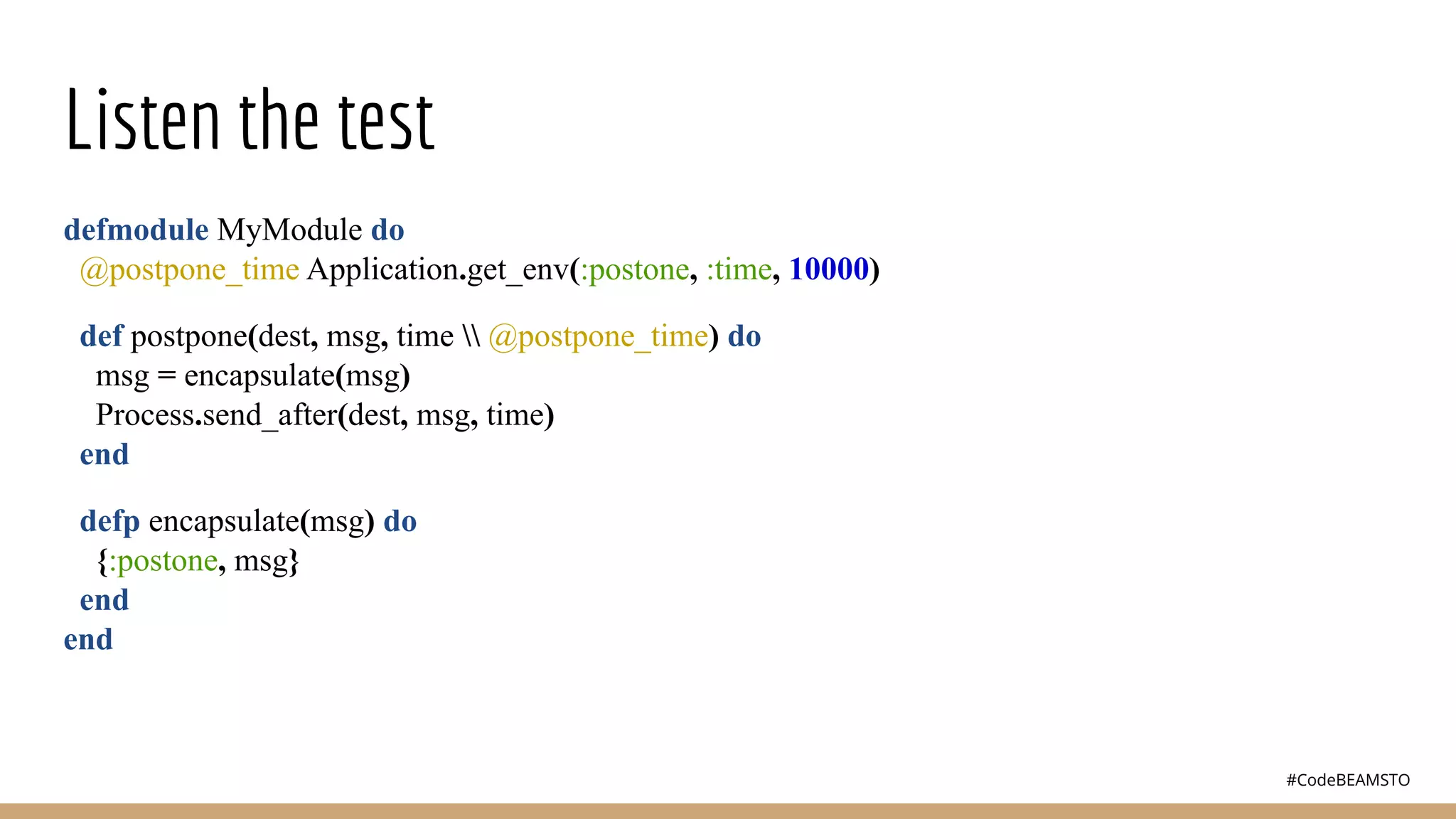 #CodeBEAMSTO
Listen the test
defmodule MyModule do
@postpone_time Application.get_env(:postone, :time, 10000)
def postpone(dest, msg, time  @postpone_time) do
msg = encapsulate(msg)
Process.send_after(dest, msg, time)
end
defp encapsulate(msg) do
{:postone, msg}
end
end
 