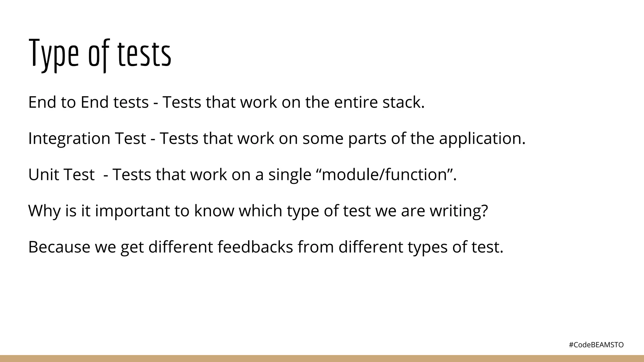 #CodeBEAMSTO
Type of tests
End to End tests - Tests that work on the entire stack.
Integration Test - Tests that work on some parts of the application.
Unit Test - Tests that work on a single “module/function”.
Why is it important to know which type of test we are writing?
Because we get diﬀerent feedbacks from diﬀerent types of test.
 