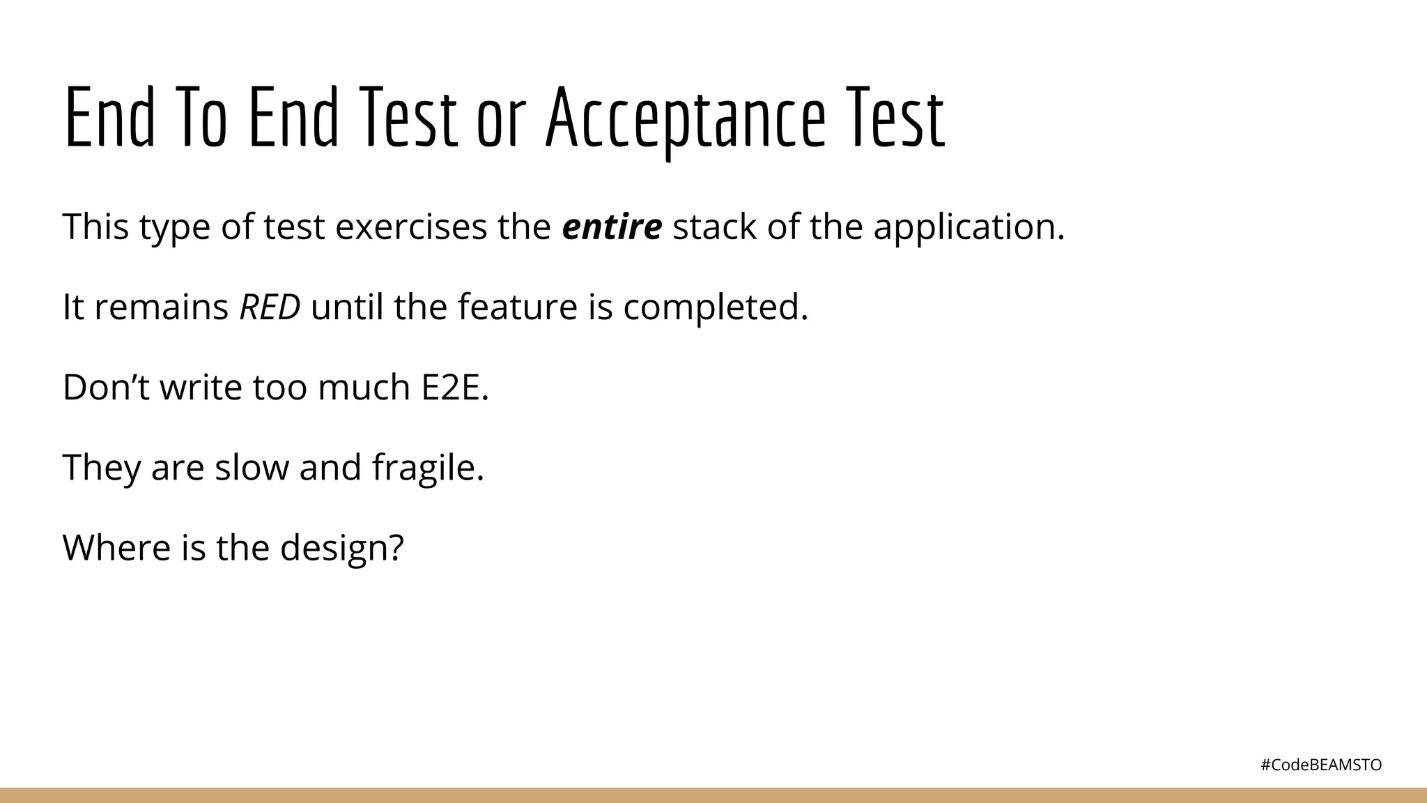 #CodeBEAMSTO
End To End Test or Acceptance Test
This type of test exercises the entire stack of the application.
It remains RED until the feature is completed.
Don’t write too much E2E.
They are slow and fragile.
Where is the design?
 