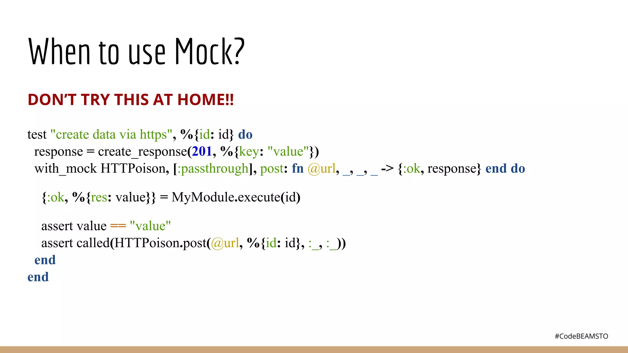 #CodeBEAMSTO
When to use Mock?
DON’T TRY THIS AT HOME!!
test "create data via https", %{id: id} do
response = create_response(201, %{key: "value"})
with_mock HTTPoison, [:passthrough], post: fn @url, _, _, _ -> {:ok, response} end do
{:ok, %{res: value}} = MyModule.execute(id)
assert value == "value"
assert called(HTTPoison.post(@url, %{id: id}, :_, :_))
end
end
 