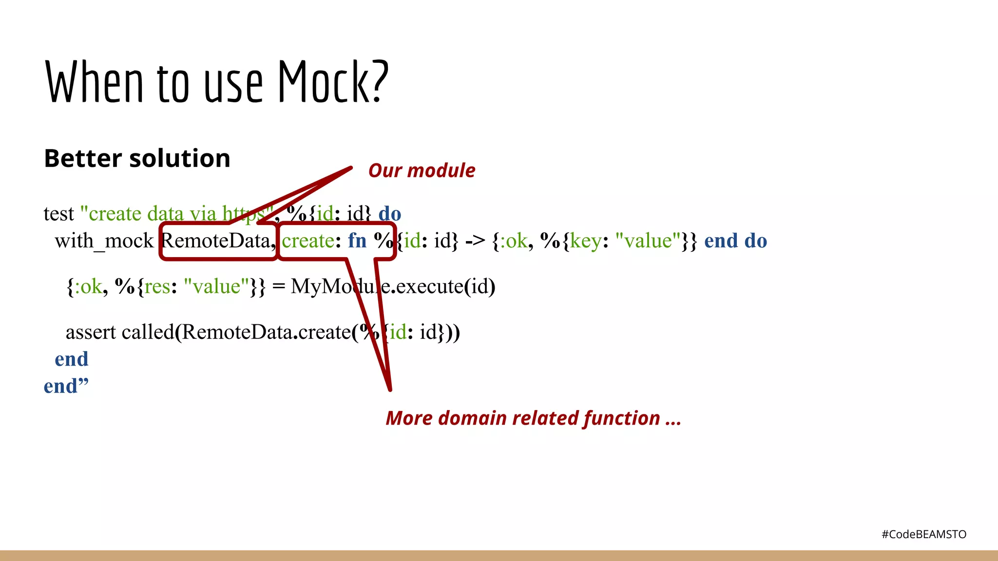 #CodeBEAMSTO
When to use Mock?
Better solution
test "create data via https", %{id: id} do
with_mock RemoteData, create: fn %{id: id} -> {:ok, %{key: "value"}} end do
{:ok, %{res: "value"}} = MyModule.execute(id)
assert called(RemoteData.create(%{id: id}))
end
end”
Our module
More domain related function ...
 