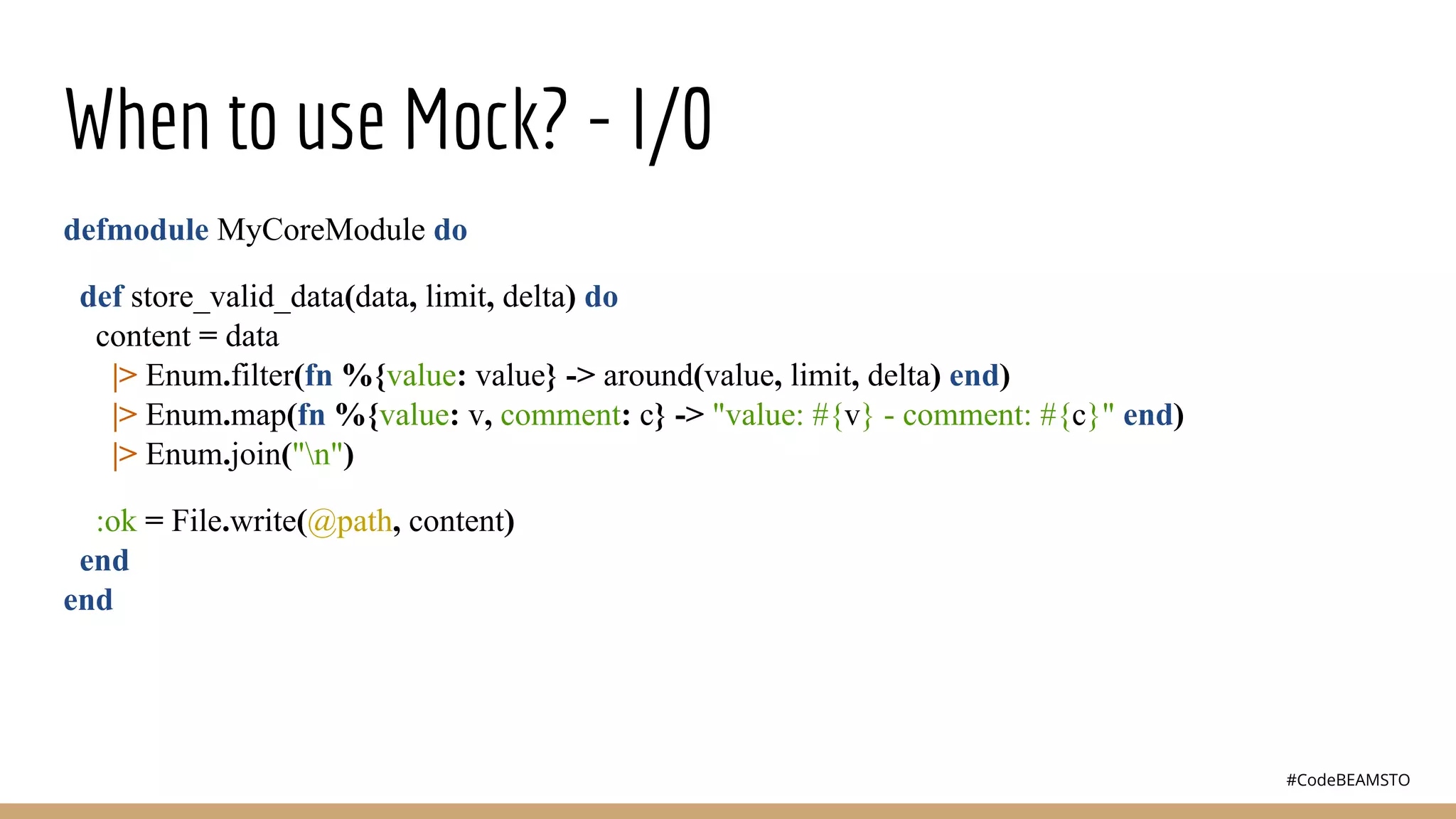#CodeBEAMSTO
When to use Mock? - I/0
defmodule MyCoreModule do
def store_valid_data(data, limit, delta) do
content = data
|> Enum.filter(fn %{value: value} -> around(value, limit, delta) end)
|> Enum.map(fn %{value: v, comment: c} -> "value: #{v} - comment: #{c}" end)
|> Enum.join("n")
:ok = File.write(@path, content)
end
end
 
