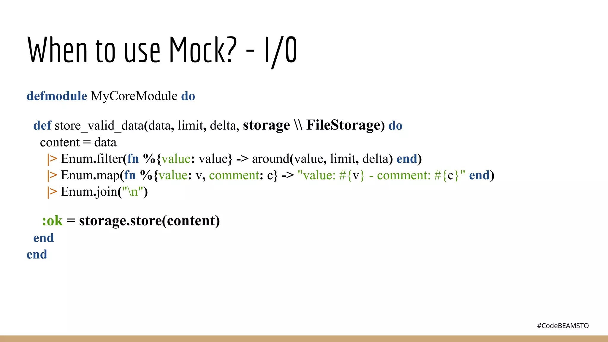 #CodeBEAMSTO
When to use Mock? - I/0
defmodule MyCoreModule do
def store_valid_data(data, limit, delta, storage  FileStorage) do
content = data
|> Enum.filter(fn %{value: value} -> around(value, limit, delta) end)
|> Enum.map(fn %{value: v, comment: c} -> "value: #{v} - comment: #{c}" end)
|> Enum.join("n")
:ok = storage.store(content)
end
end
 
