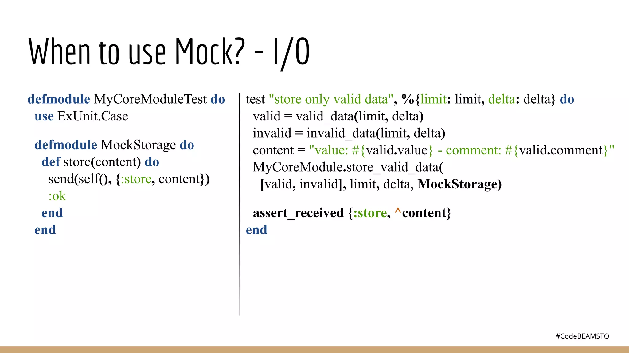 #CodeBEAMSTO
When to use Mock? - I/O
defmodule MyCoreModuleTest do
use ExUnit.Case
defmodule MockStorage do
def store(content) do
send(self(), {:store, content})
:ok
end
end
test "store only valid data", %{limit: limit, delta: delta} do
valid = valid_data(limit, delta)
invalid = invalid_data(limit, delta)
content = "value: #{valid.value} - comment: #{valid.comment}"
MyCoreModule.store_valid_data(
[valid, invalid], limit, delta, MockStorage)
assert_received {:store, ^content}
end
 