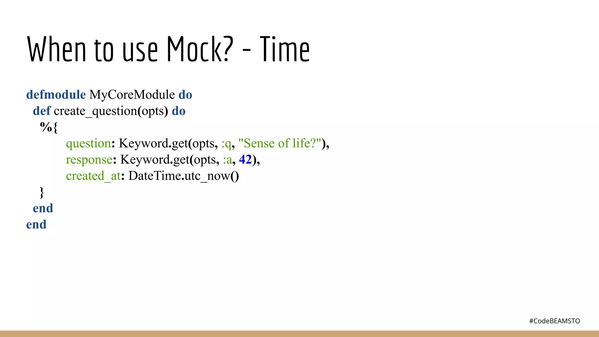 #CodeBEAMSTO
When to use Mock? - Time
defmodule MyCoreModule do
def create_question(opts) do
%{
question: Keyword.get(opts, :q, "Sense of life?"),
response: Keyword.get(opts, :a, 42),
created_at: DateTime.utc_now()
}
end
end
 