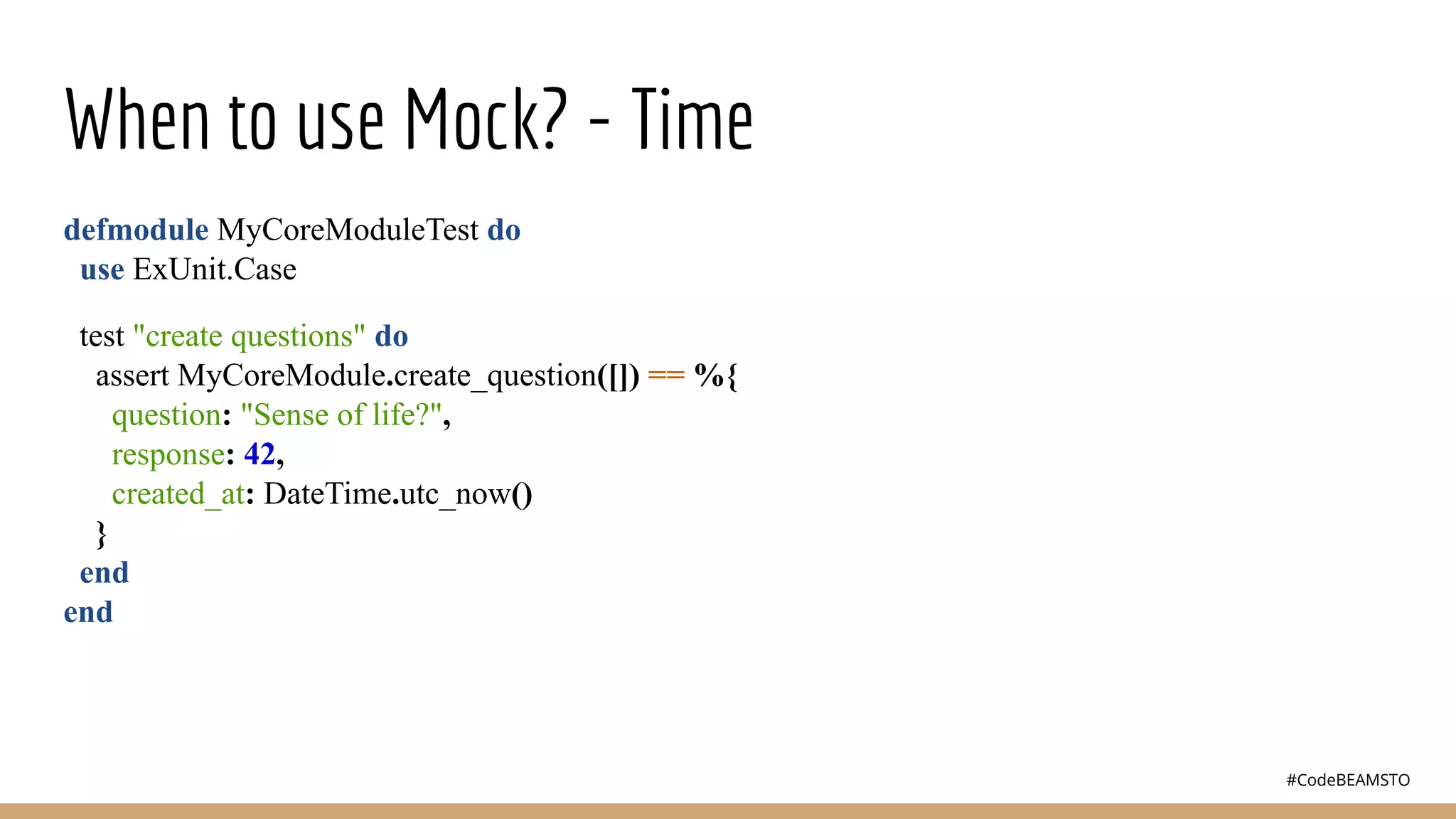 #CodeBEAMSTO
When to use Mock? - Time
defmodule MyCoreModuleTest do
use ExUnit.Case
test "create questions" do
assert MyCoreModule.create_question([]) == %{
question: "Sense of life?",
response: 42,
created_at: DateTime.utc_now()
}
end
end
 