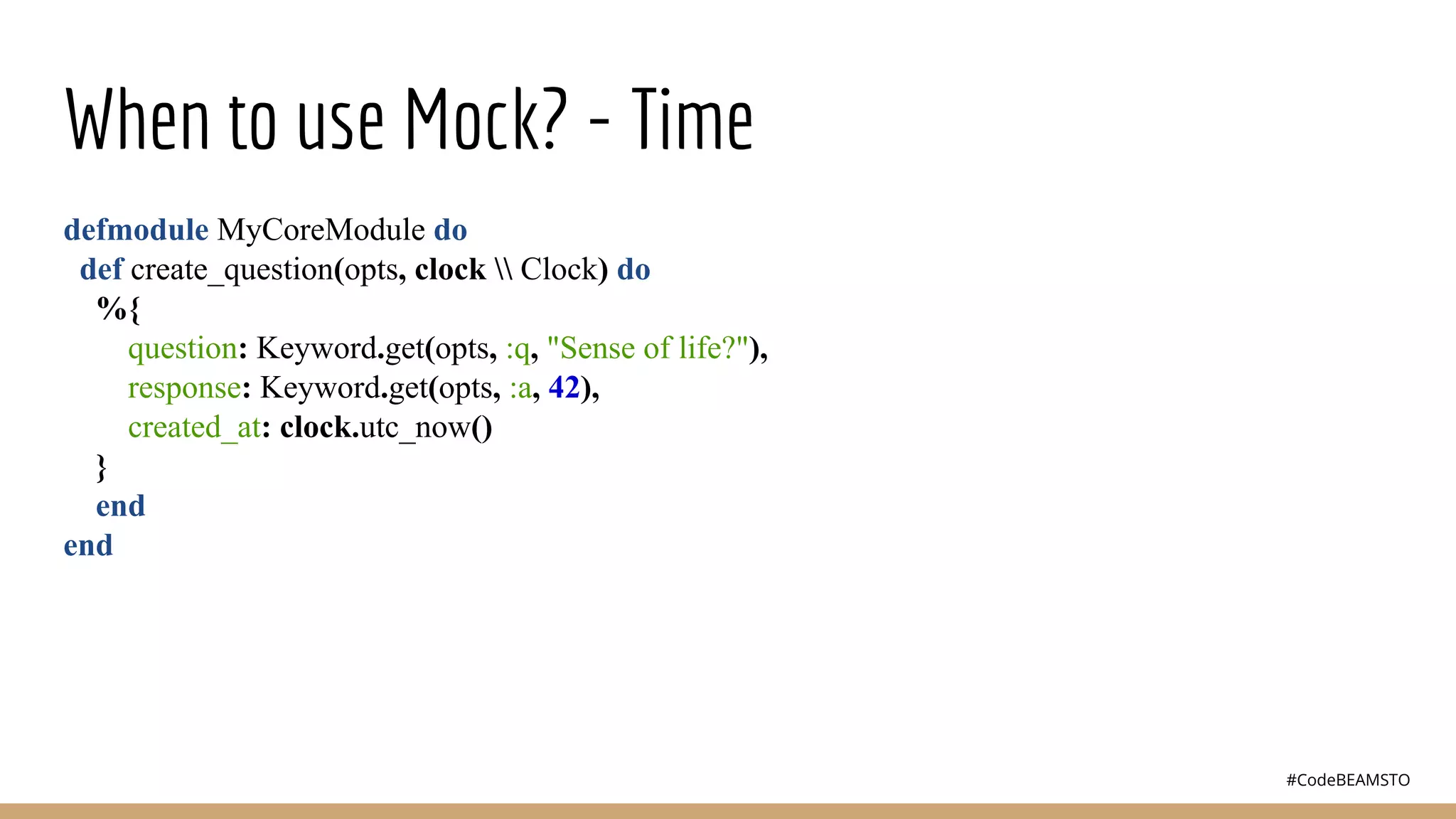 #CodeBEAMSTO
When to use Mock? - Time
defmodule MyCoreModule do
def create_question(opts, clock  Clock) do
%{
question: Keyword.get(opts, :q, "Sense of life?"),
response: Keyword.get(opts, :a, 42),
created_at: clock.utc_now()
}
end
end
 