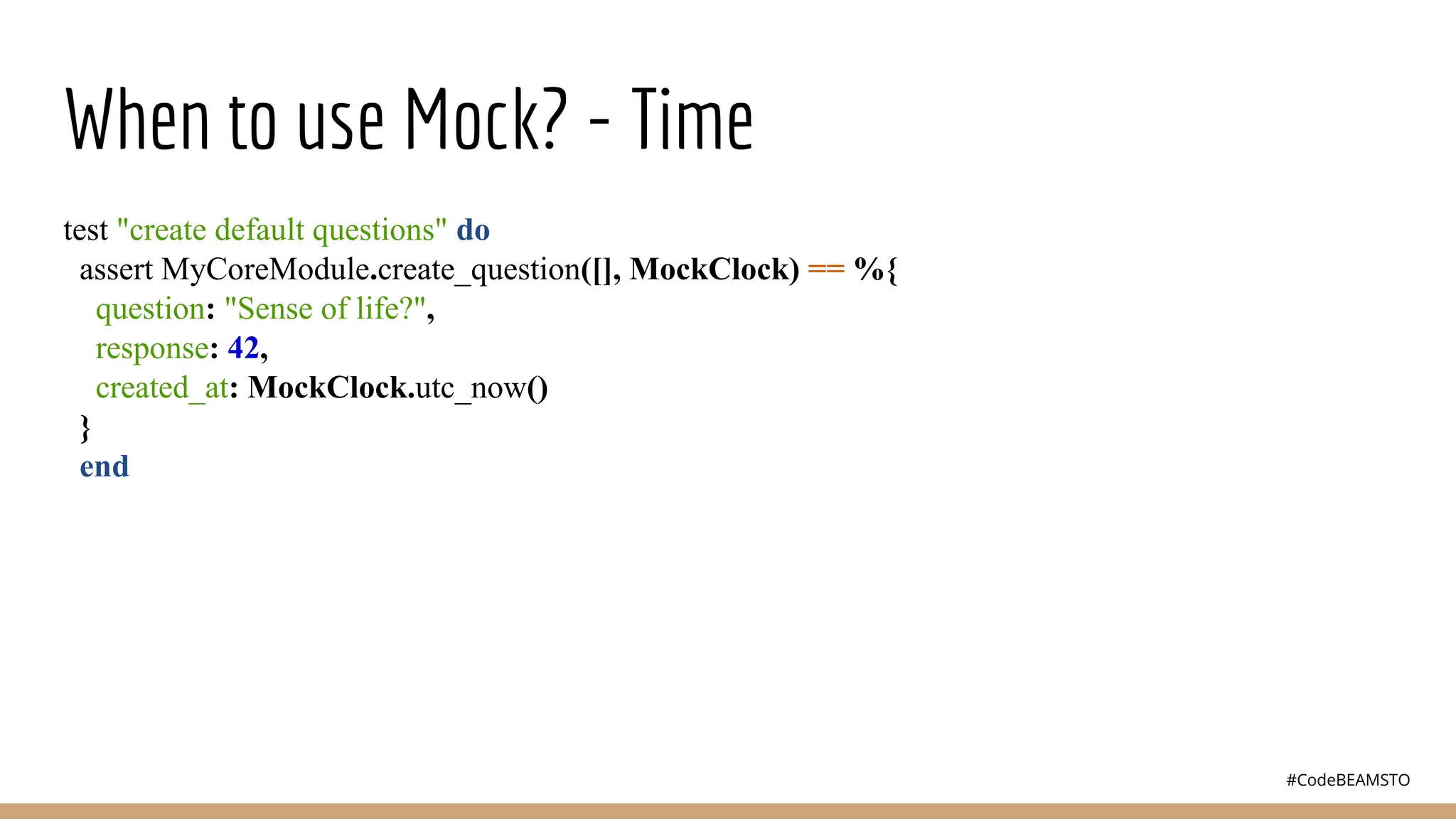 #CodeBEAMSTO
When to use Mock? - Time
test "create default questions" do
assert MyCoreModule.create_question([], MockClock) == %{
question: "Sense of life?",
response: 42,
created_at: MockClock.utc_now()
}
end
 