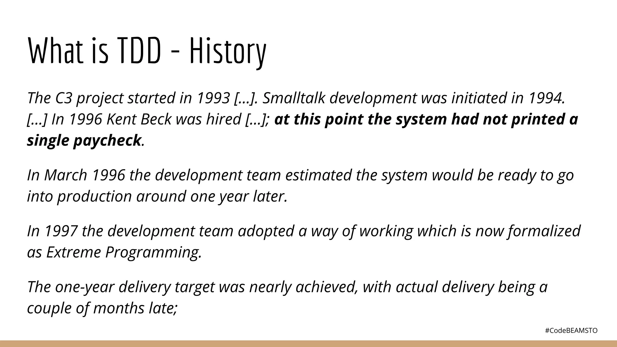 #CodeBEAMSTO
What is TDD - History
The C3 project started in 1993 [...]. Smalltalk development was initiated in 1994.
[...] In 1996 Kent Beck was hired [...]; at this point the system had not printed a
single paycheck.
In March 1996 the development team estimated the system would be ready to go
into production around one year later.
In 1997 the development team adopted a way of working which is now formalized
as Extreme Programming.
The one-year delivery target was nearly achieved, with actual delivery being a
couple of months late;
 