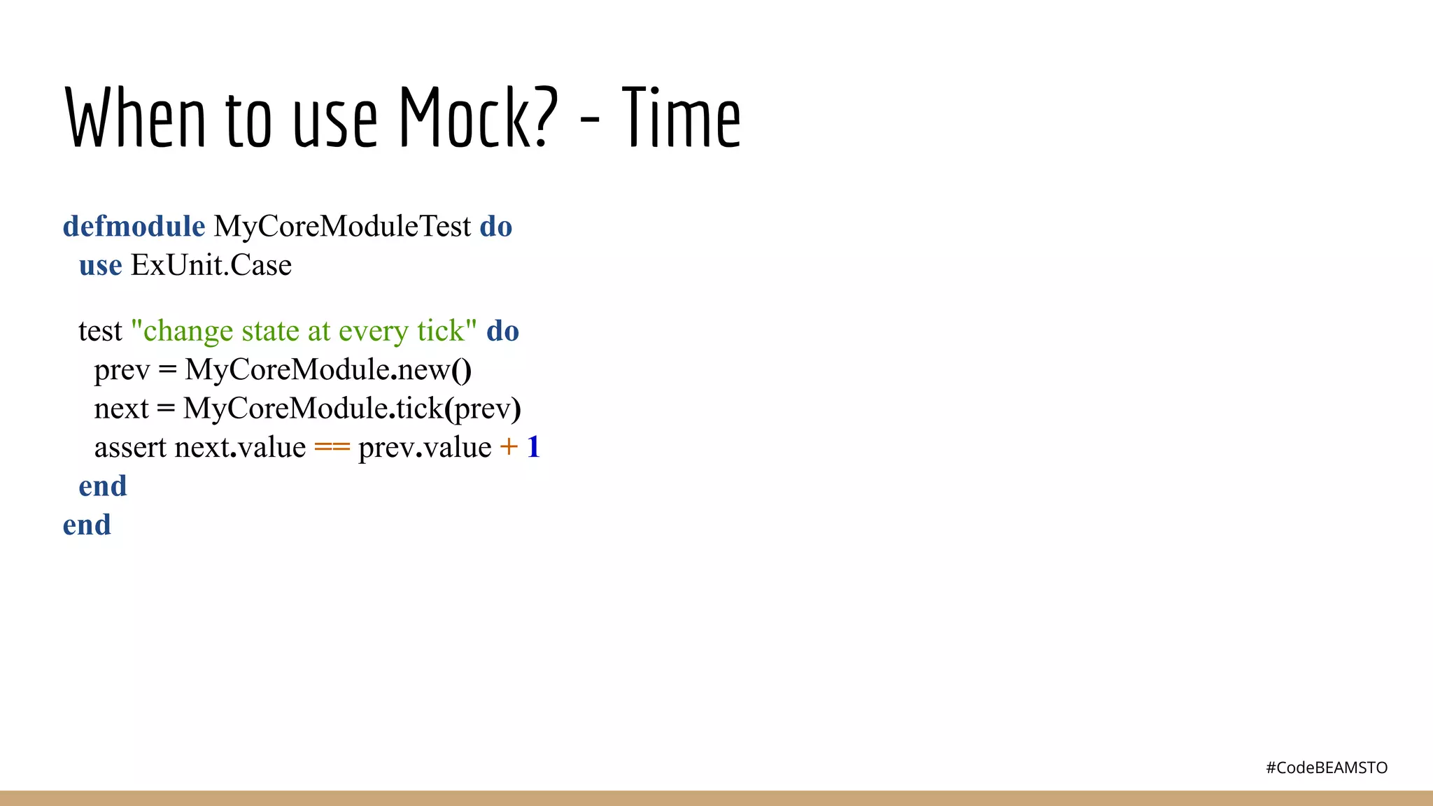 #CodeBEAMSTO
When to use Mock? - Time
defmodule MyCoreModuleTest do
use ExUnit.Case
test "change state at every tick" do
prev = MyCoreModule.new()
next = MyCoreModule.tick(prev)
assert next.value == prev.value + 1
end
end
 