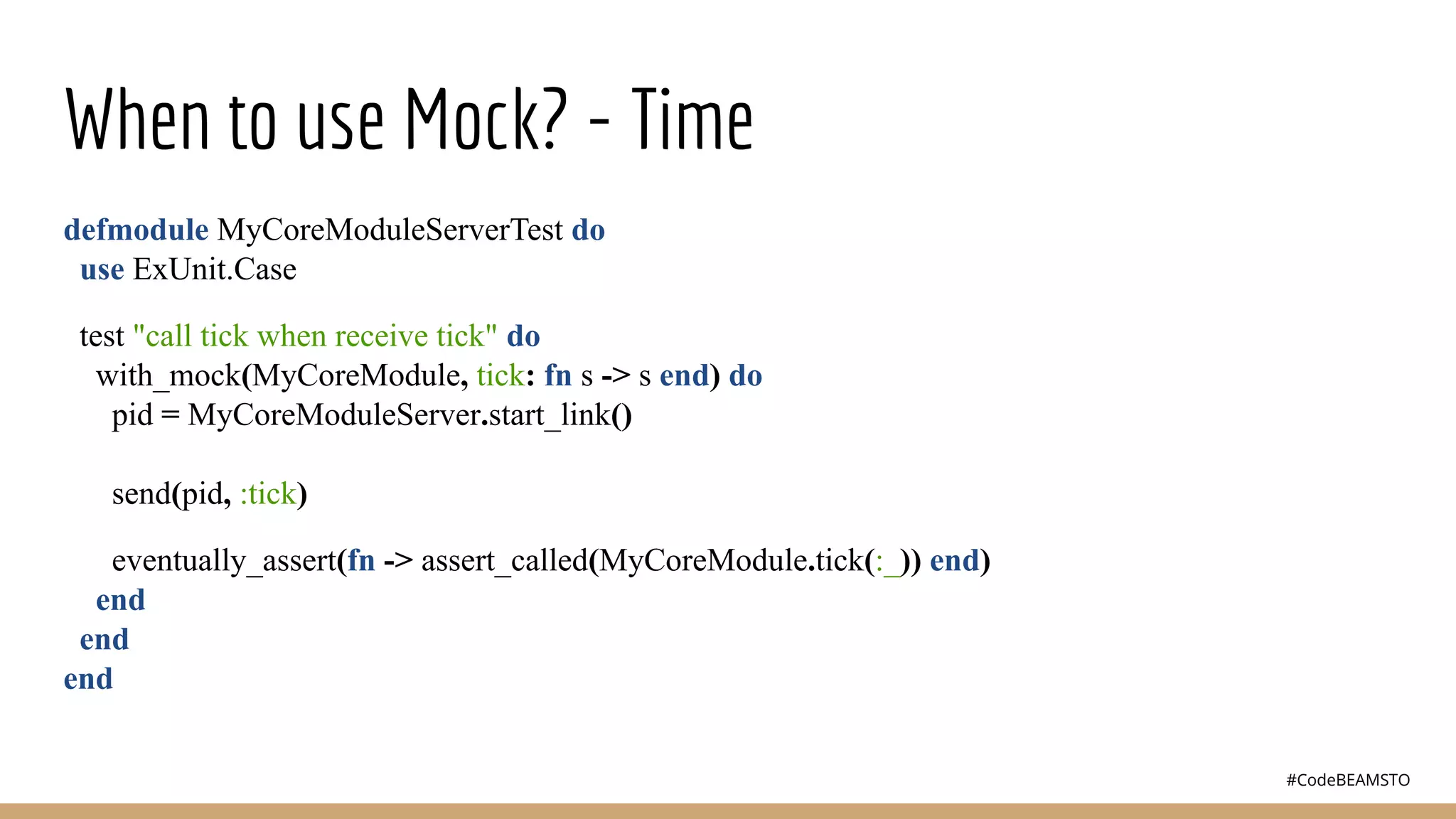 #CodeBEAMSTO
When to use Mock? - Time
defmodule MyCoreModuleServerTest do
use ExUnit.Case
test "call tick when receive tick" do
with_mock(MyCoreModule, tick: fn s -> s end) do
pid = MyCoreModuleServer.start_link()
send(pid, :tick)
eventually_assert(fn -> assert_called(MyCoreModule.tick(:_)) end)
end
end
end
 