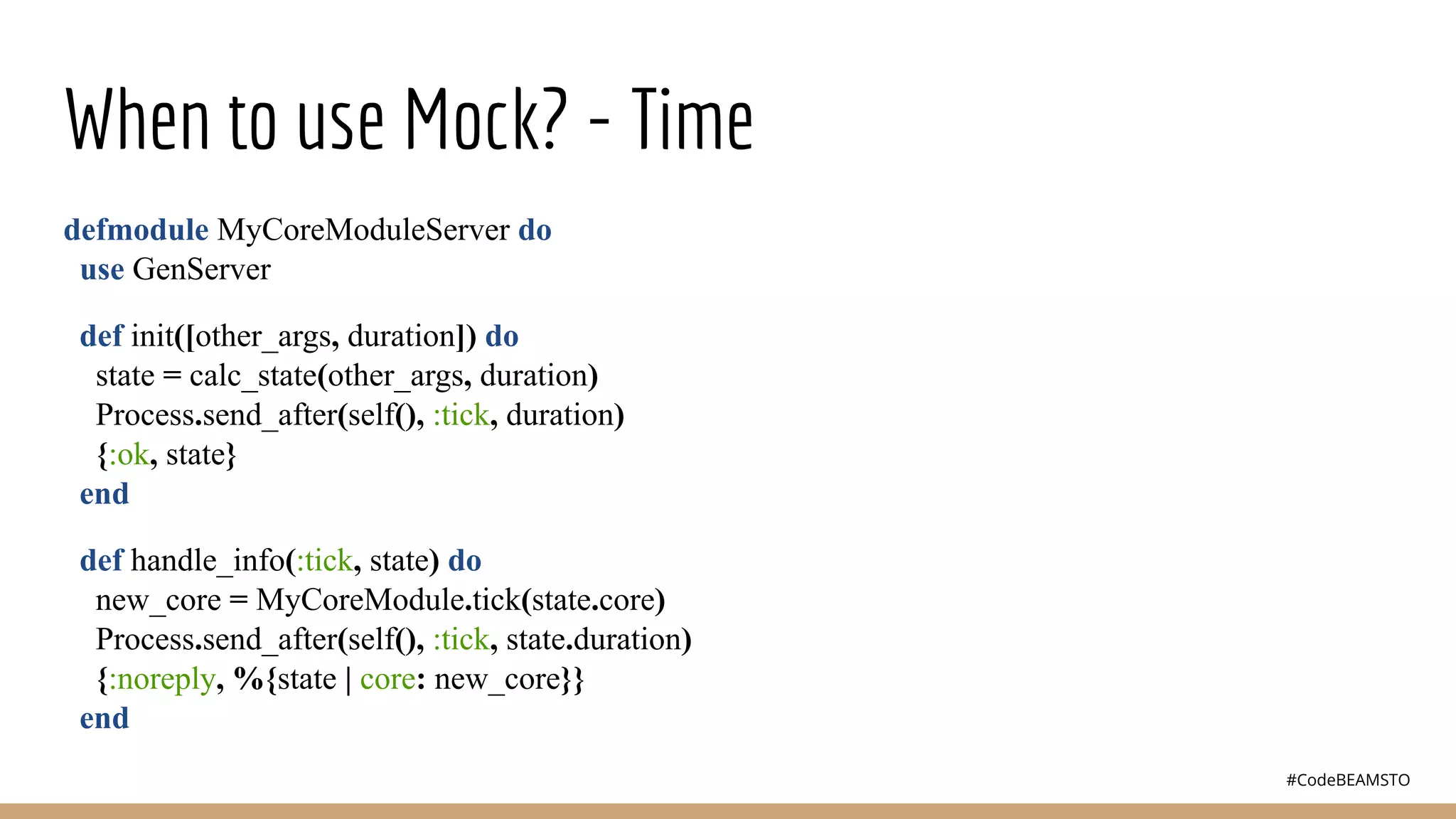 #CodeBEAMSTO
When to use Mock? - Time
defmodule MyCoreModuleServer do
use GenServer
def init([other_args, duration]) do
state = calc_state(other_args, duration)
Process.send_after(self(), :tick, duration)
{:ok, state}
end
def handle_info(:tick, state) do
new_core = MyCoreModule.tick(state.core)
Process.send_after(self(), :tick, state.duration)
{:noreply, %{state | core: new_core}}
end
 