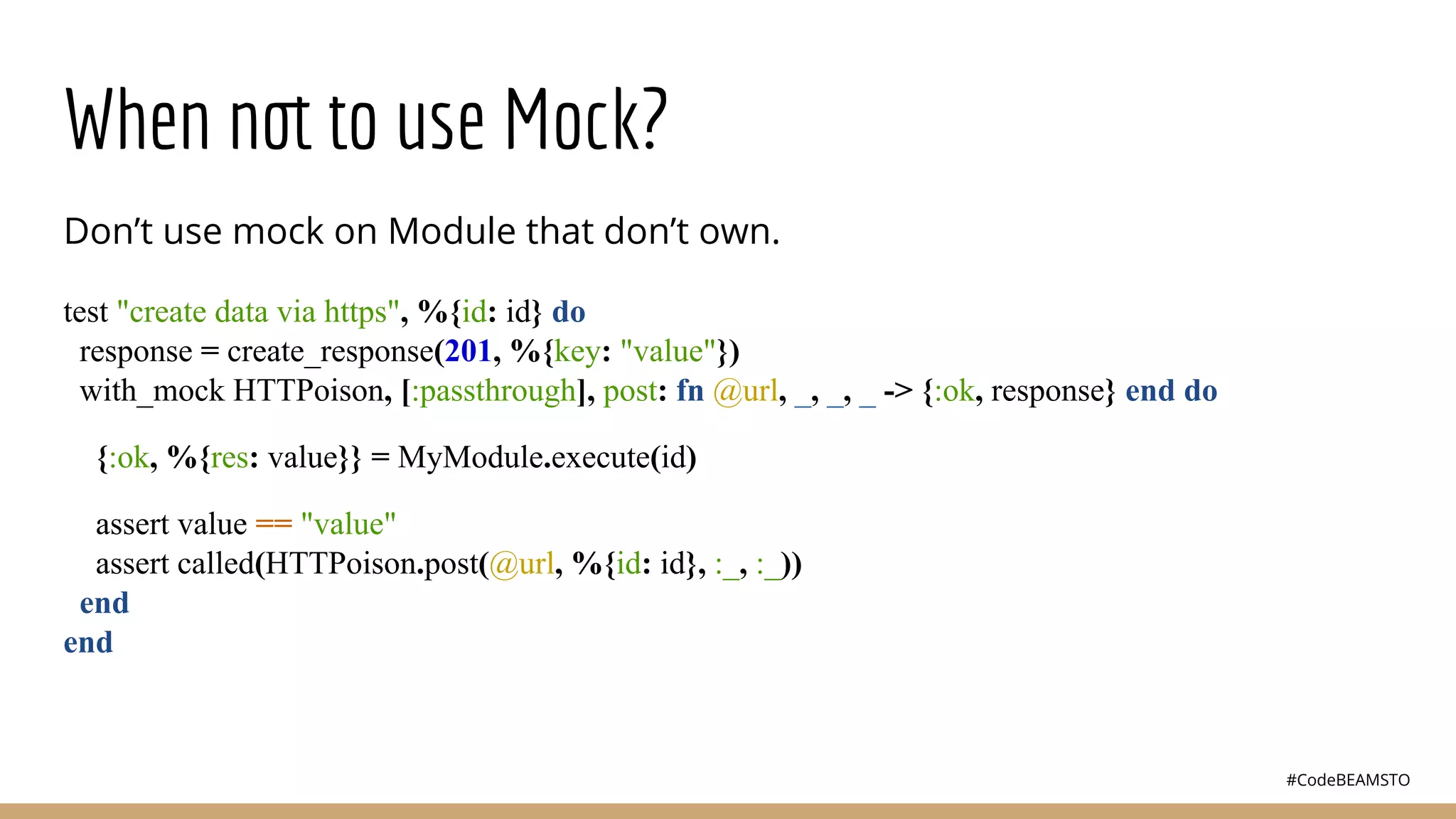 #CodeBEAMSTO
When not to use Mock?
Don’t use mock on Module that don’t own.
test "create data via https", %{id: id} do
response = create_response(201, %{key: "value"})
with_mock HTTPoison, [:passthrough], post: fn @url, _, _, _ -> {:ok, response} end do
{:ok, %{res: value}} = MyModule.execute(id)
assert value == "value"
assert called(HTTPoison.post(@url, %{id: id}, :_, :_))
end
end
 