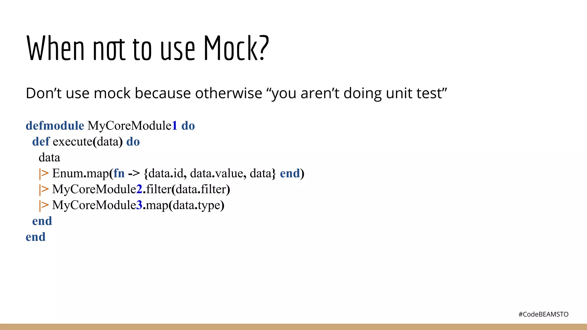#CodeBEAMSTO
When not to use Mock?
Don’t use mock because otherwise “you aren’t doing unit test”
defmodule MyCoreModule1 do
def execute(data) do
data
|> Enum.map(fn -> {data.id, data.value, data} end)
|> MyCoreModule2.filter(data.filter)
|> MyCoreModule3.map(data.type)
end
end
 