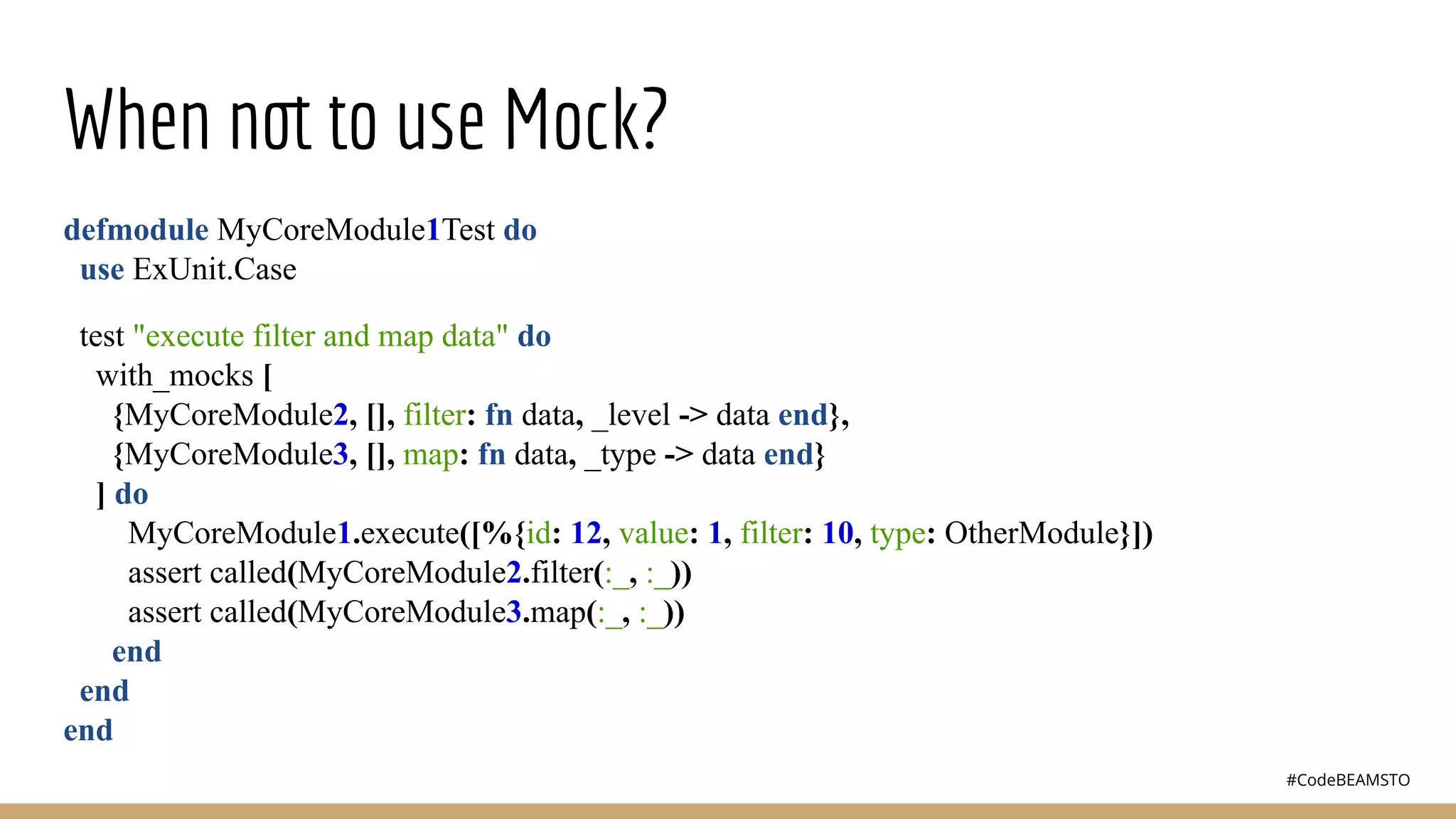#CodeBEAMSTO
When not to use Mock?
defmodule MyCoreModule1Test do
use ExUnit.Case
test "execute filter and map data" do
with_mocks [
{MyCoreModule2, [], filter: fn data, _level -> data end},
{MyCoreModule3, [], map: fn data, _type -> data end}
] do
MyCoreModule1.execute([%{id: 12, value: 1, filter: 10, type: OtherModule}])
assert called(MyCoreModule2.filter(:_, :_))
assert called(MyCoreModule3.map(:_, :_))
end
end
end
 