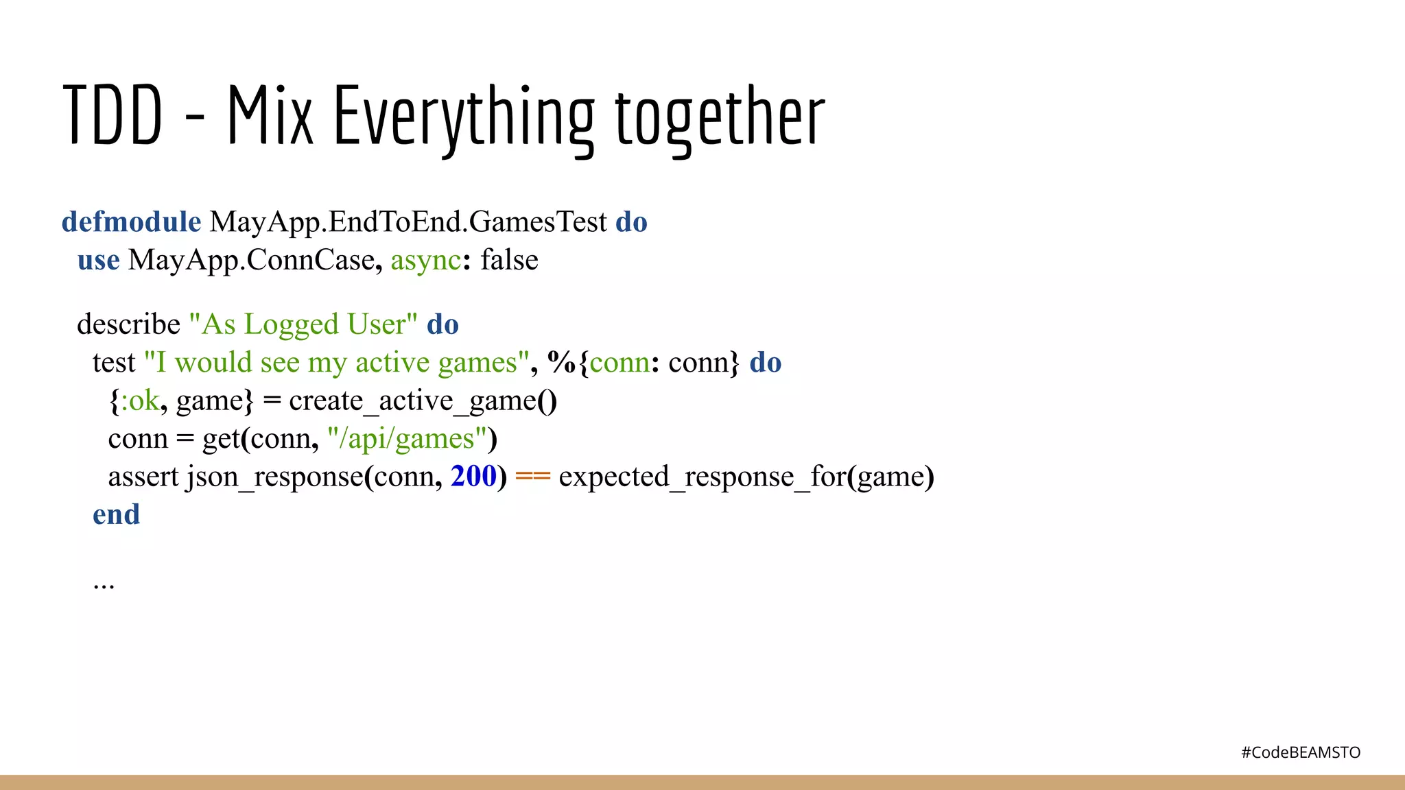 #CodeBEAMSTO
TDD - Mix Everything together
defmodule MayApp.EndToEnd.GamesTest do
use MayApp.ConnCase, async: false
describe "As Logged User" do
test "I would see my active games", %{conn: conn} do
{:ok, game} = create_active_game()
conn = get(conn, "/api/games")
assert json_response(conn, 200) == expected_response_for(game)
end
...
 