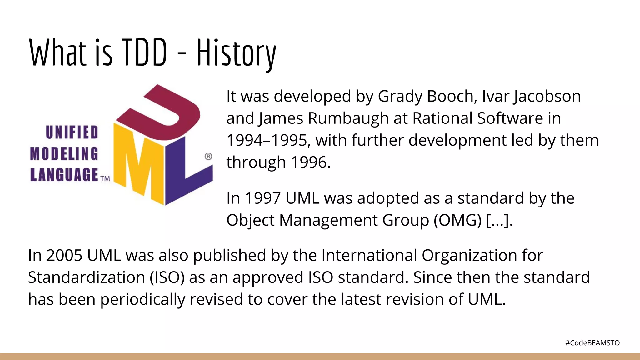 #CodeBEAMSTO
What is TDD - History
It was developed by Grady Booch, Ivar Jacobson
and James Rumbaugh at Rational Software in
1994–1995, with further development led by them
through 1996.
In 1997 UML was adopted as a standard by the
Object Management Group (OMG) [...].
In 2005 UML was also published by the International Organization for
Standardization (ISO) as an approved ISO standard. Since then the standard
has been periodically revised to cover the latest revision of UML.
 