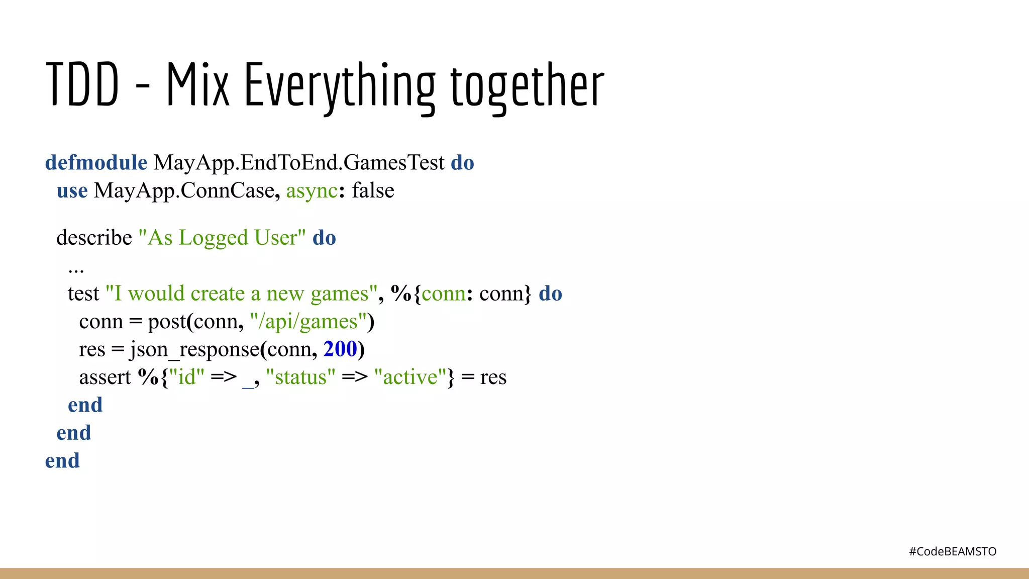 #CodeBEAMSTO
TDD - Mix Everything together
defmodule MayApp.EndToEnd.GamesTest do
use MayApp.ConnCase, async: false
describe "As Logged User" do
...
test "I would create a new games", %{conn: conn} do
conn = post(conn, "/api/games")
res = json_response(conn, 200)
assert %{"id" => _, "status" => "active"} = res
end
end
end
 