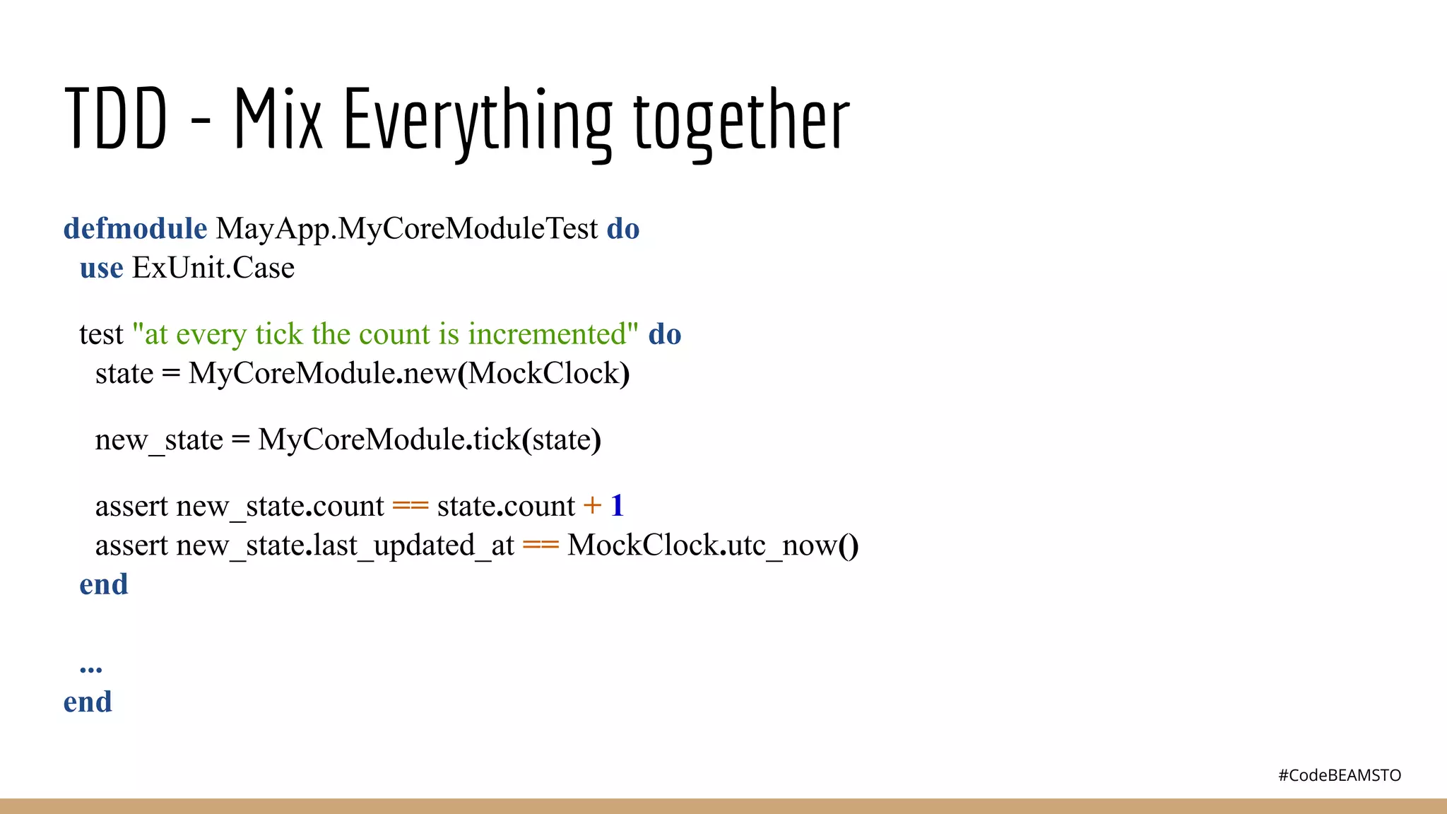 #CodeBEAMSTO
TDD - Mix Everything together
defmodule MayApp.MyCoreModuleTest do
use ExUnit.Case
test "at every tick the count is incremented" do
state = MyCoreModule.new(MockClock)
new_state = MyCoreModule.tick(state)
assert new_state.count == state.count + 1
assert new_state.last_updated_at == MockClock.utc_now()
end
...
end
 