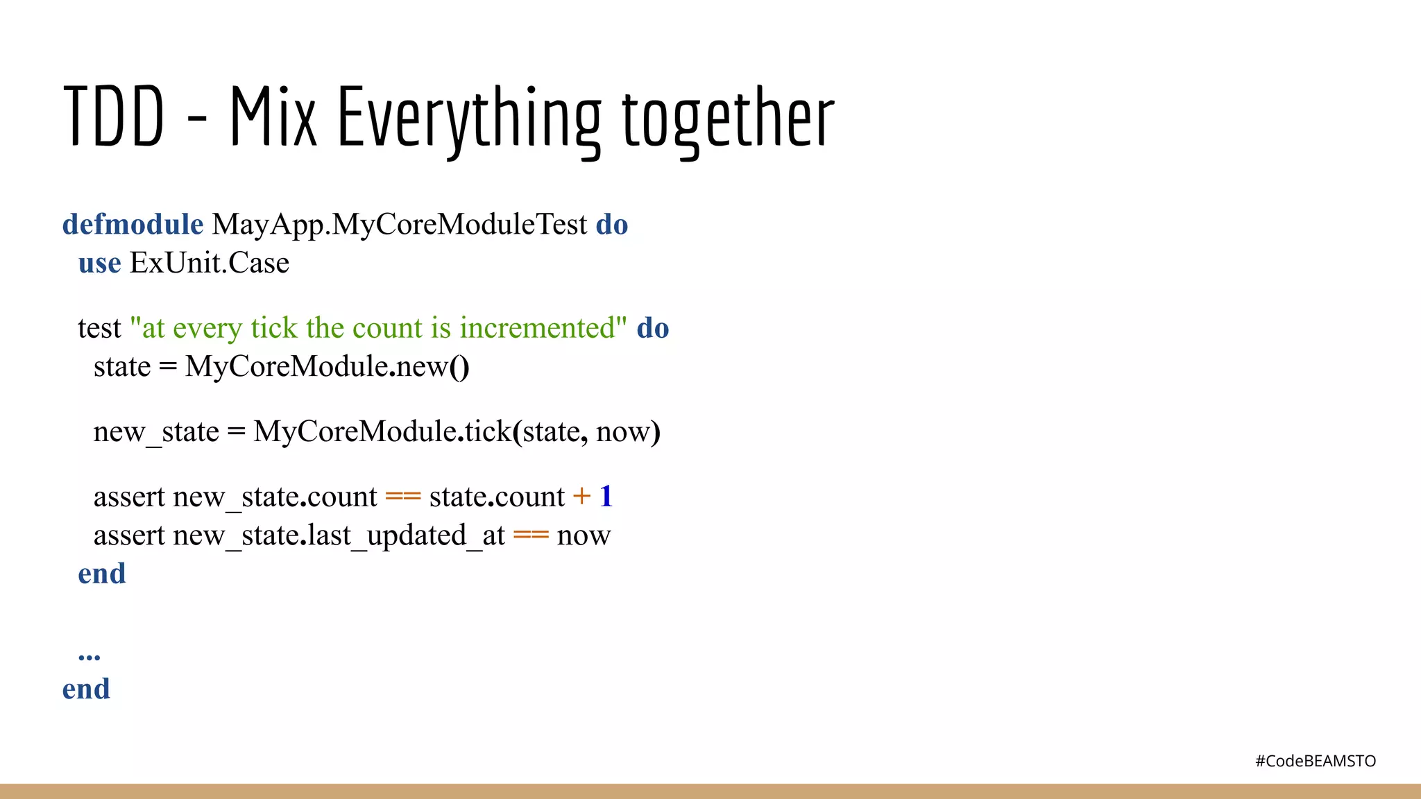 #CodeBEAMSTO
TDD - Mix Everything together
defmodule MayApp.MyCoreModuleTest do
use ExUnit.Case
test "at every tick the count is incremented" do
state = MyCoreModule.new()
new_state = MyCoreModule.tick(state, now)
assert new_state.count == state.count + 1
assert new_state.last_updated_at == now
end
...
end
 