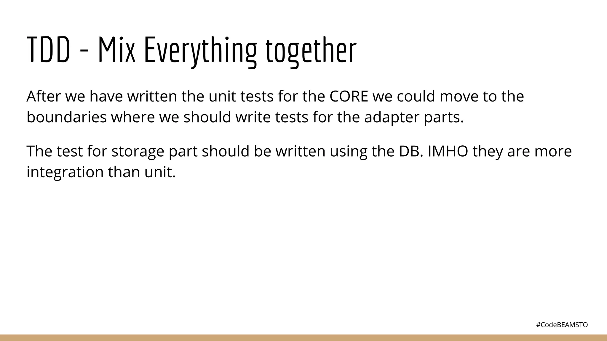 #CodeBEAMSTO
TDD - Mix Everything together
After we have written the unit tests for the CORE we could move to the
boundaries where we should write tests for the adapter parts.
The test for storage part should be written using the DB. IMHO they are more
integration than unit.
 