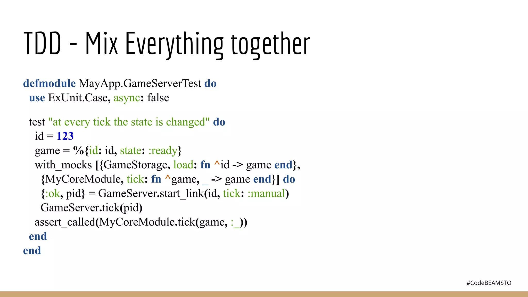 #CodeBEAMSTO
TDD - Mix Everything together
defmodule MayApp.GameServerTest do
use ExUnit.Case, async: false
test "at every tick the state is changed" do
id = 123
game = %{id: id, state: :ready}
with_mocks [{GameStorage, load: fn ^id -> game end},
{MyCoreModule, tick: fn ^game, _ -> game end}] do
{:ok, pid} = GameServer.start_link(id, tick: :manual)
GameServer.tick(pid)
assert_called(MyCoreModule.tick(game, :_))
end
end
 
