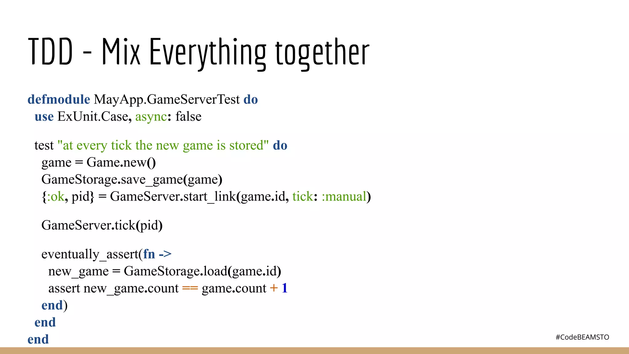 #CodeBEAMSTO
TDD - Mix Everything together
defmodule MayApp.GameServerTest do
use ExUnit.Case, async: false
test "at every tick the new game is stored" do
game = Game.new()
GameStorage.save_game(game)
{:ok, pid} = GameServer.start_link(game.id, tick: :manual)
GameServer.tick(pid)
eventually_assert(fn ->
new_game = GameStorage.load(game.id)
assert new_game.count == game.count + 1
end)
end
end
 